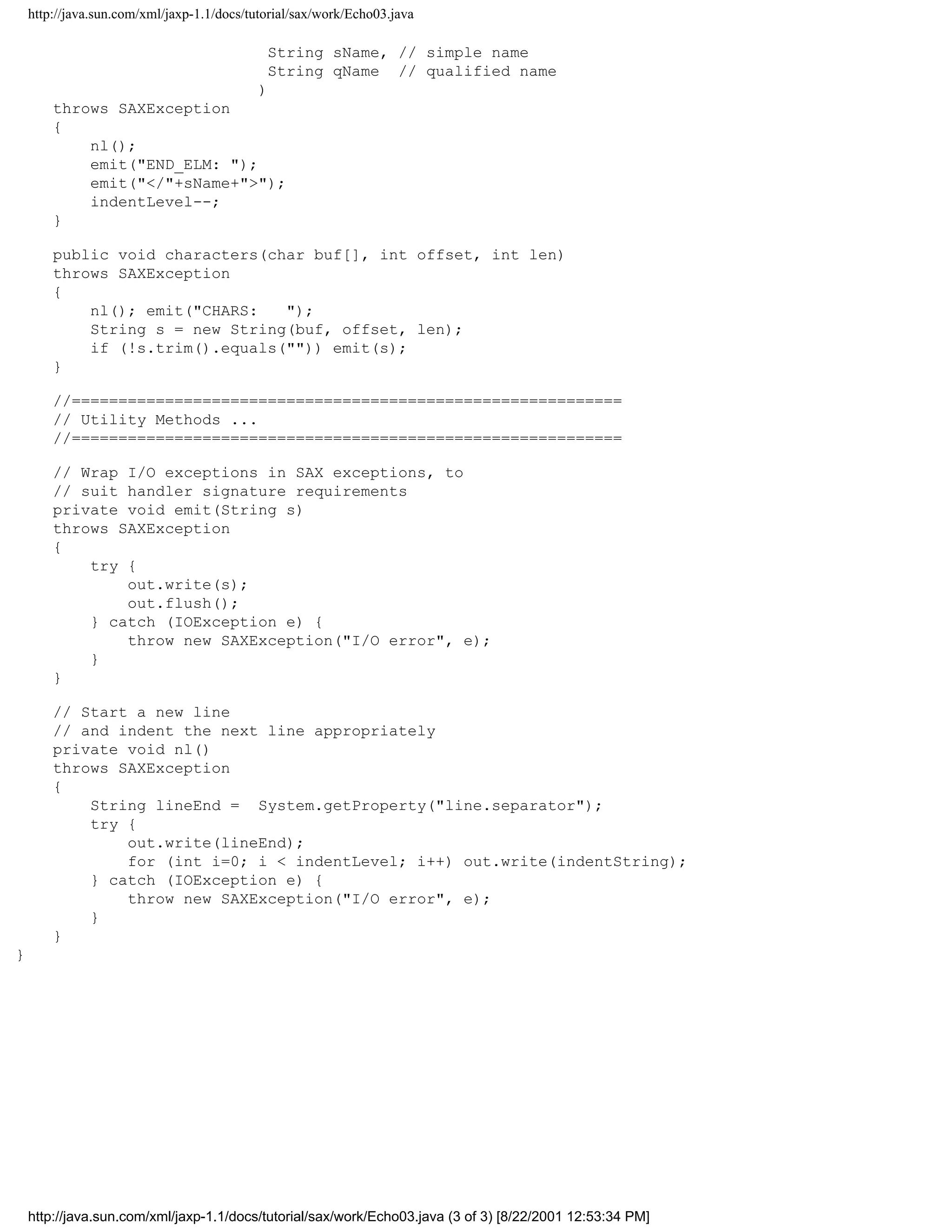 http://java.sun.com/xml/jaxp-1.1/docs/tutorial/sax/work/Echo03.java

                                             String sName, // simple name
                                             String qName // qualified name
                               )
        throws SAXException
        {
            nl();
            emit("END_ELM: ");
            emit("</"+sName+">");
            indentLevel--;
        }

        public void characters(char buf[], int offset, int len)
        throws SAXException
        {
            nl(); emit("CHARS:   ");
            String s = new String(buf, offset, len);
            if (!s.trim().equals("")) emit(s);
        }

        //===========================================================
        // Utility Methods ...
        //===========================================================

        // Wrap I/O exceptions in SAX exceptions, to
        // suit handler signature requirements
        private void emit(String s)
        throws SAXException
        {
            try {
                out.write(s);
                out.flush();
            } catch (IOException e) {
                throw new SAXException("I/O error", e);
            }
        }

        // Start a new line
        // and indent the next line appropriately
        private void nl()
        throws SAXException
        {
            String lineEnd = System.getProperty("line.separator");
            try {
                out.write(lineEnd);
                for (int i=0; i < indentLevel; i++) out.write(indentString);
            } catch (IOException e) {
                throw new SAXException("I/O error", e);
            }
        }
}




    http://java.sun.com/xml/jaxp-1.1/docs/tutorial/sax/work/Echo03.java (3 of 3) [8/22/2001 12:53:34 PM]
 