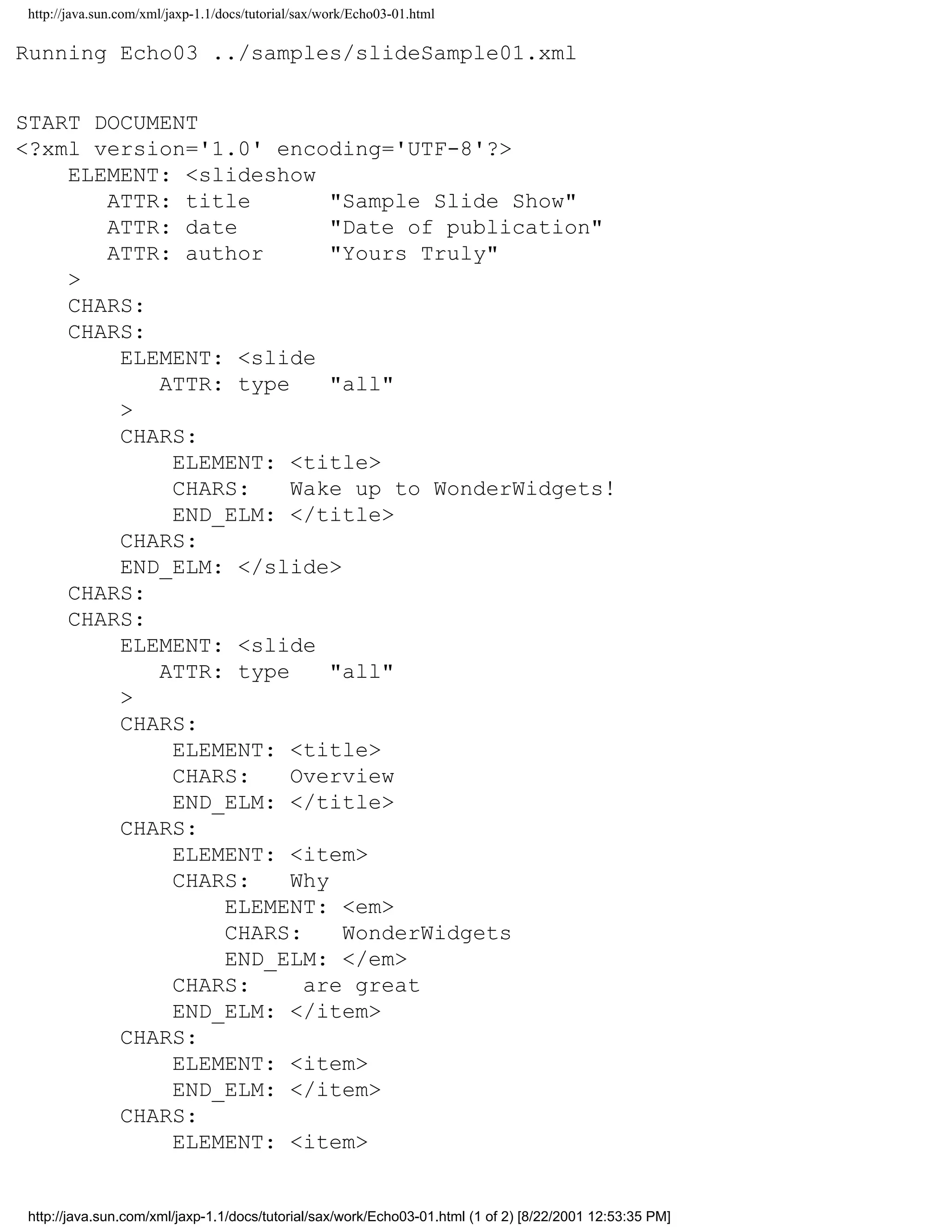 http://java.sun.com/xml/jaxp-1.1/docs/tutorial/sax/work/Echo03-01.html

Running Echo03 ../samples/slideSample01.xml


START DOCUMENT
<?xml version='1.0' encoding='UTF-8'?>
    ELEMENT: <slideshow
       ATTR: title        "Sample Slide Show"
       ATTR: date         "Date of publication"
       ATTR: author       "Yours Truly"
    >
    CHARS:
    CHARS:
        ELEMENT: <slide
           ATTR: type     "all"
        >
        CHARS:
            ELEMENT: <title>
            CHARS:    Wake up to WonderWidgets!
            END_ELM: </title>
        CHARS:
        END_ELM: </slide>
    CHARS:
    CHARS:
        ELEMENT: <slide
           ATTR: type     "all"
        >
        CHARS:
            ELEMENT: <title>
            CHARS:    Overview
            END_ELM: </title>
        CHARS:
            ELEMENT: <item>
            CHARS:    Why
                ELEMENT: <em>
                CHARS:     WonderWidgets
                END_ELM: </em>
            CHARS:     are great
            END_ELM: </item>
        CHARS:
            ELEMENT: <item>
            END_ELM: </item>
        CHARS:
            ELEMENT: <item>


http://java.sun.com/xml/jaxp-1.1/docs/tutorial/sax/work/Echo03-01.html (1 of 2) [8/22/2001 12:53:35 PM]
 
