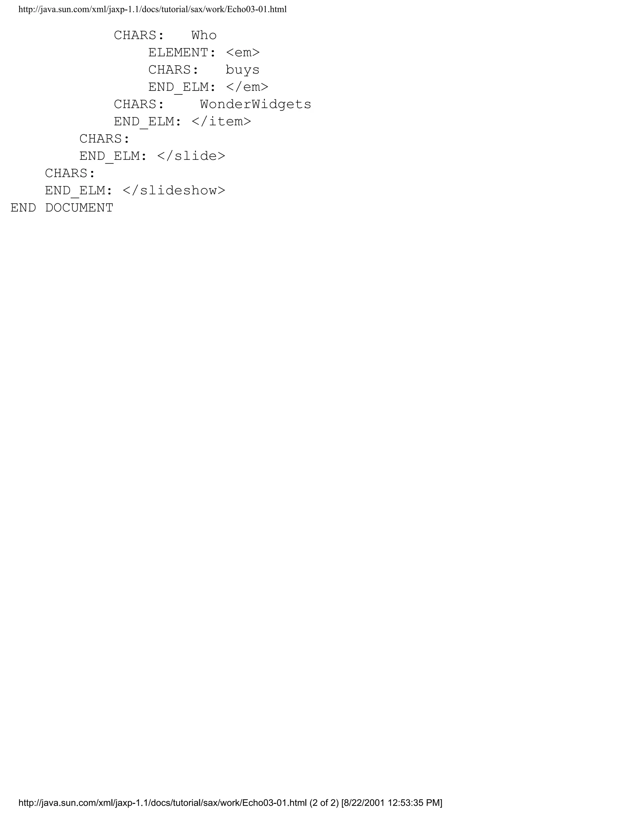 http://java.sun.com/xml/jaxp-1.1/docs/tutorial/sax/work/Echo03-01.html

             CHARS:   Who
                 ELEMENT: <em>
                 CHARS:    buys
                 END_ELM: </em>
             CHARS:     WonderWidgets
             END_ELM: </item>
        CHARS:
        END_ELM: </slide>
    CHARS:
    END_ELM: </slideshow>
END DOCUMENT




 http://java.sun.com/xml/jaxp-1.1/docs/tutorial/sax/work/Echo03-01.html (2 of 2) [8/22/2001 12:53:35 PM]
 