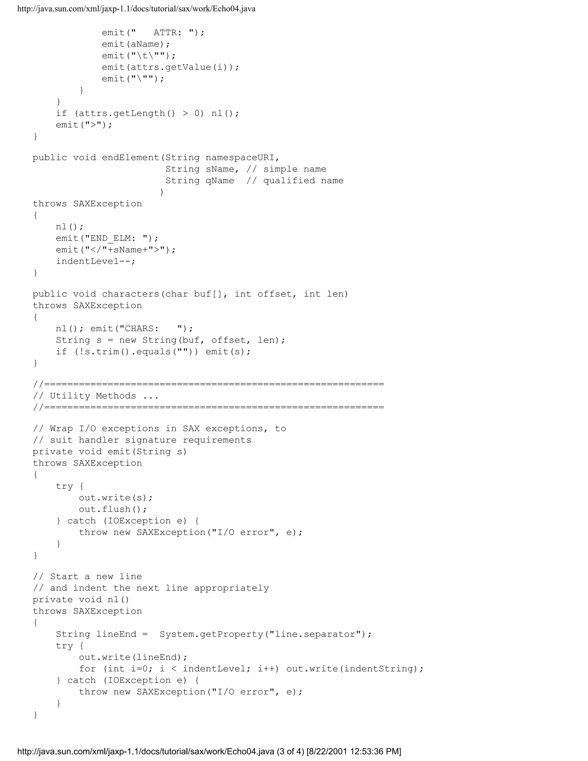 http://java.sun.com/xml/jaxp-1.1/docs/tutorial/sax/work/Echo04.java

                       emit("   ATTR: ");
                       emit(aName);
                       emit("t"");
                       emit(attrs.getValue(i));
                       emit(""");
              }
          }
          if (attrs.getLength() > 0) nl();
          emit(">");
    }

    public void endElement(String namespaceURI,
                             String sName, // simple name
                             String qName // qualified name
                           )
    throws SAXException
    {
        nl();
        emit("END_ELM: ");
        emit("</"+sName+">");
        indentLevel--;
    }

    public void characters(char buf[], int offset, int len)
    throws SAXException
    {
        nl(); emit("CHARS:   ");
        String s = new String(buf, offset, len);
        if (!s.trim().equals("")) emit(s);
    }

    //===========================================================
    // Utility Methods ...
    //===========================================================

    // Wrap I/O exceptions in SAX exceptions, to
    // suit handler signature requirements
    private void emit(String s)
    throws SAXException
    {
        try {
            out.write(s);
            out.flush();
        } catch (IOException e) {
            throw new SAXException("I/O error", e);
        }
    }

    // Start a new line
    // and indent the next line appropriately
    private void nl()
    throws SAXException
    {
        String lineEnd = System.getProperty("line.separator");
        try {
            out.write(lineEnd);
            for (int i=0; i < indentLevel; i++) out.write(indentString);
        } catch (IOException e) {
            throw new SAXException("I/O error", e);
        }
    }


http://java.sun.com/xml/jaxp-1.1/docs/tutorial/sax/work/Echo04.java (3 of 4) [8/22/2001 12:53:36 PM]
 