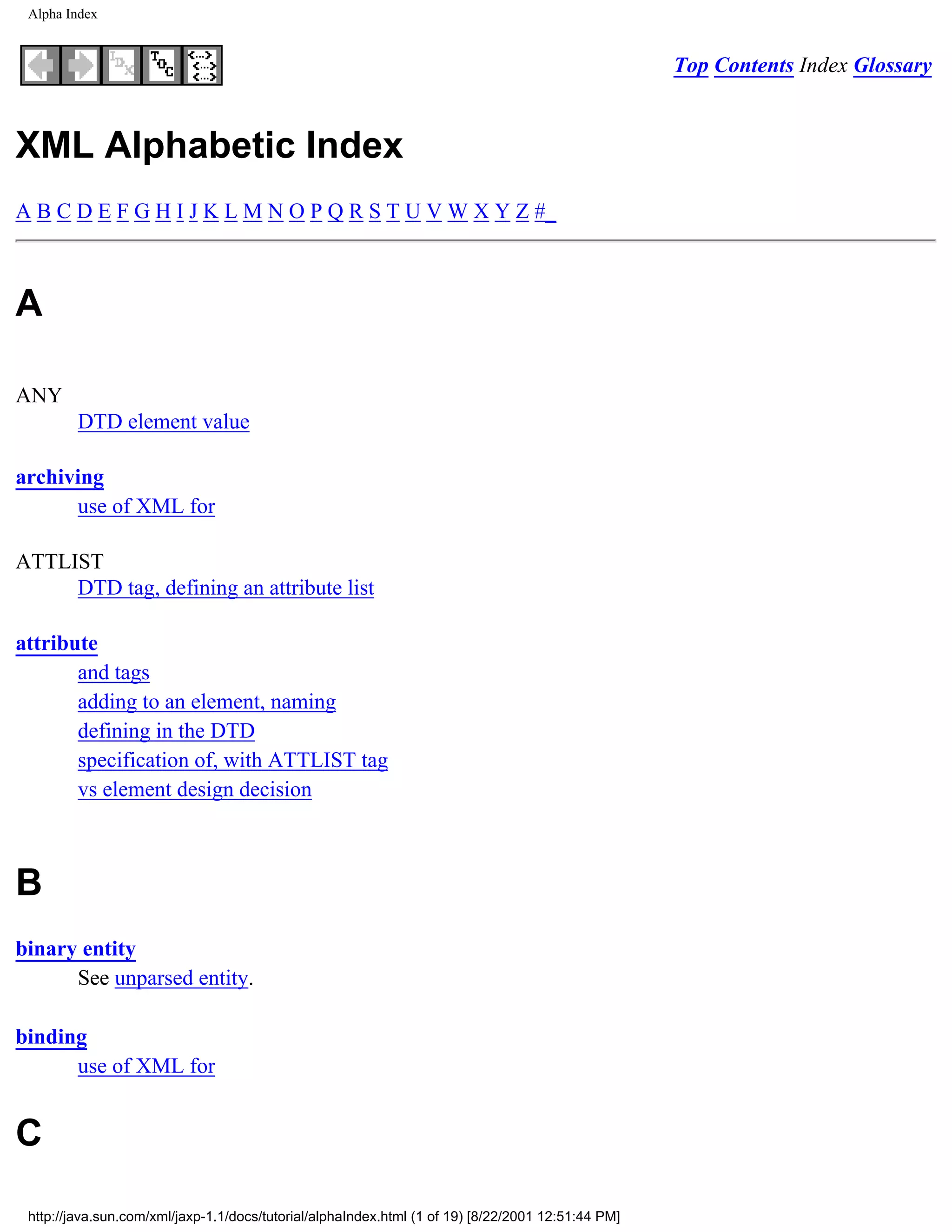 Alpha Index


                                                                                                    Top Contents Index Glossary


XML Alphabetic Index
A B C D E F G H I J K L M N O P Q R S T U V W X Y Z #_



A

ANY
         DTD element value

archiving
      use of XML for

ATTLIST
     DTD tag, defining an attribute list

attribute
       and tags
       adding to an element, naming
       defining in the DTD
       specification of, with ATTLIST tag
       vs element design decision



B
binary entity
      See unparsed entity.

binding
      use of XML for


C

 http://java.sun.com/xml/jaxp-1.1/docs/tutorial/alphaIndex.html (1 of 19) [8/22/2001 12:51:44 PM]
 