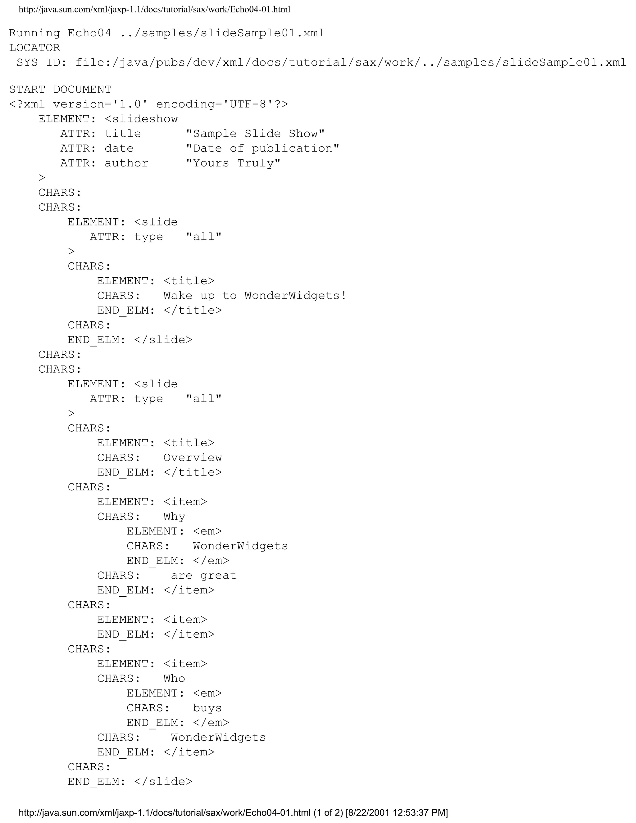 http://java.sun.com/xml/jaxp-1.1/docs/tutorial/sax/work/Echo04-01.html

Running Echo04 ../samples/slideSample01.xml
LOCATOR
 SYS ID: file:/java/pubs/dev/xml/docs/tutorial/sax/work/../samples/slideSample01.xml

START DOCUMENT
<?xml version='1.0' encoding='UTF-8'?>
    ELEMENT: <slideshow
       ATTR: title        "Sample Slide Show"
       ATTR: date         "Date of publication"
       ATTR: author       "Yours Truly"
    >
    CHARS:
    CHARS:
        ELEMENT: <slide
           ATTR: type     "all"
        >
        CHARS:
            ELEMENT: <title>
            CHARS:    Wake up to WonderWidgets!
            END_ELM: </title>
        CHARS:
        END_ELM: </slide>
    CHARS:
    CHARS:
        ELEMENT: <slide
           ATTR: type     "all"
        >
        CHARS:
            ELEMENT: <title>
            CHARS:    Overview
            END_ELM: </title>
        CHARS:
            ELEMENT: <item>
            CHARS:    Why
                ELEMENT: <em>
                CHARS:     WonderWidgets
                END_ELM: </em>
            CHARS:     are great
            END_ELM: </item>
        CHARS:
            ELEMENT: <item>
            END_ELM: </item>
        CHARS:
            ELEMENT: <item>
            CHARS:    Who
                ELEMENT: <em>
                CHARS:     buys
                END_ELM: </em>
            CHARS:     WonderWidgets
            END_ELM: </item>
        CHARS:
        END_ELM: </slide>

 http://java.sun.com/xml/jaxp-1.1/docs/tutorial/sax/work/Echo04-01.html (1 of 2) [8/22/2001 12:53:37 PM]
 