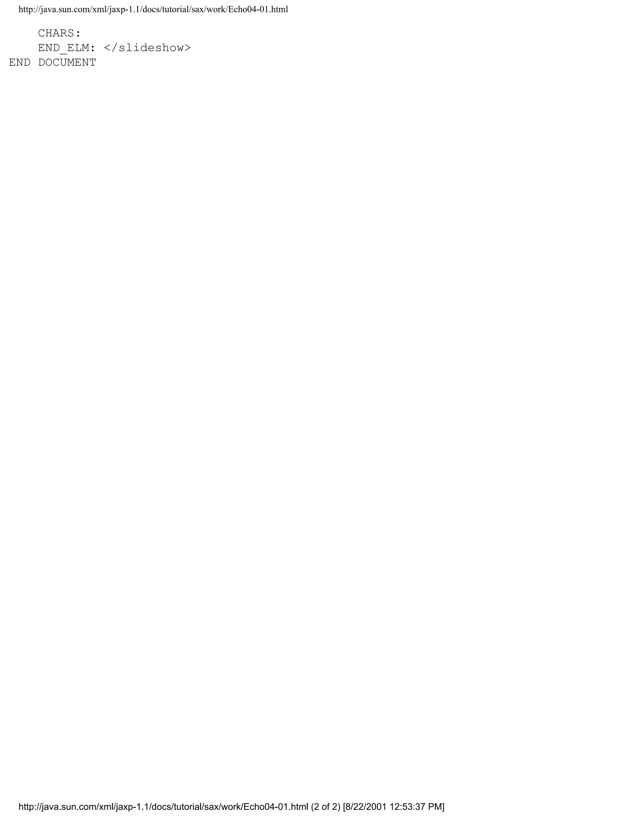 http://java.sun.com/xml/jaxp-1.1/docs/tutorial/sax/work/Echo04-01.html

    CHARS:
    END_ELM: </slideshow>
END DOCUMENT




 http://java.sun.com/xml/jaxp-1.1/docs/tutorial/sax/work/Echo04-01.html (2 of 2) [8/22/2001 12:53:37 PM]
 