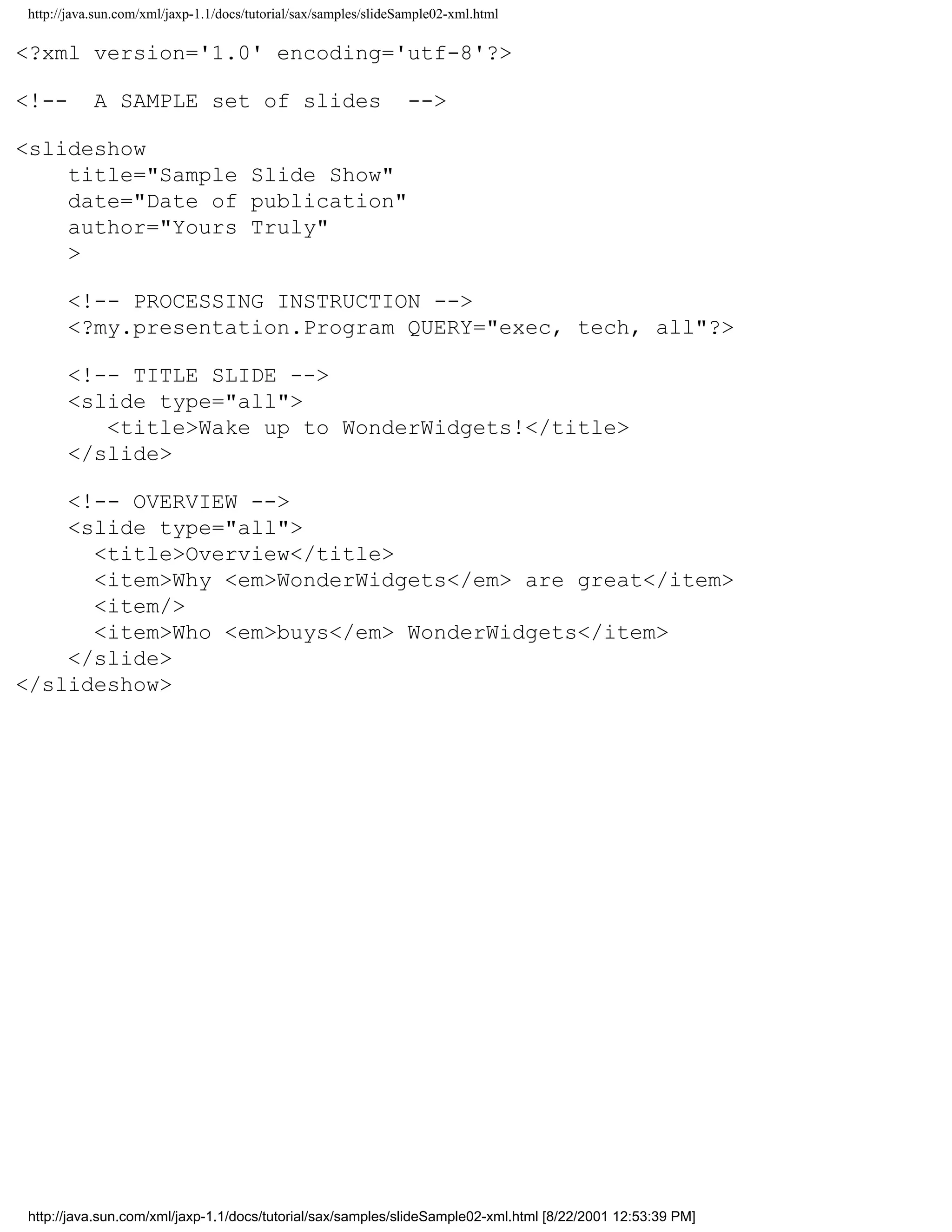 http://java.sun.com/xml/jaxp-1.1/docs/tutorial/sax/samples/slideSample02-xml.html

<?xml version='1.0' encoding='utf-8'?>

<!--       A SAMPLE set of slides                                -->

<slideshow
    title="Sample Slide Show"
    date="Date of publication"
    author="Yours Truly"
    >

      <!-- PROCESSING INSTRUCTION -->
      <?my.presentation.Program QUERY="exec, tech, all"?>

      <!-- TITLE SLIDE -->
      <slide type="all">
         <title>Wake up to WonderWidgets!</title>
      </slide>

    <!-- OVERVIEW -->
    <slide type="all">
      <title>Overview</title>
      <item>Why <em>WonderWidgets</em> are great</item>
      <item/>
      <item>Who <em>buys</em> WonderWidgets</item>
    </slide>
</slideshow>




http://java.sun.com/xml/jaxp-1.1/docs/tutorial/sax/samples/slideSample02-xml.html [8/22/2001 12:53:39 PM]
 