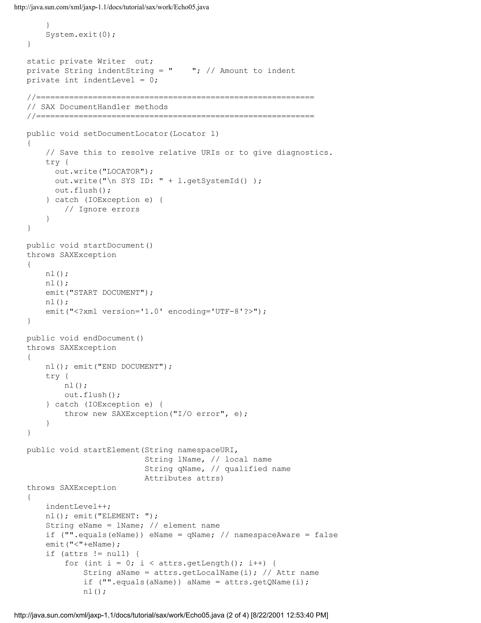 http://java.sun.com/xml/jaxp-1.1/docs/tutorial/sax/work/Echo05.java

          }
          System.exit(0);
    }

    static private Writer out;
    private String indentString = "                          "; // Amount to indent
    private int indentLevel = 0;

    //===========================================================
    // SAX DocumentHandler methods
    //===========================================================

    public void setDocumentLocator(Locator l)
    {
        // Save this to resolve relative URIs or to give diagnostics.
        try {
          out.write("LOCATOR");
          out.write("n SYS ID: " + l.getSystemId() );
          out.flush();
        } catch (IOException e) {
            // Ignore errors
        }
    }

    public void startDocument()
    throws SAXException
    {
        nl();
        nl();
        emit("START DOCUMENT");
        nl();
        emit("<?xml version='1.0' encoding='UTF-8'?>");
    }

    public void endDocument()
    throws SAXException
    {
        nl(); emit("END DOCUMENT");
        try {
            nl();
            out.flush();
        } catch (IOException e) {
            throw new SAXException("I/O error", e);
        }
    }

    public void startElement(String namespaceURI,
                             String lName, // local name
                             String qName, // qualified name
                             Attributes attrs)
    throws SAXException
    {
        indentLevel++;
        nl(); emit("ELEMENT: ");
        String eName = lName; // element name
        if ("".equals(eName)) eName = qName; // namespaceAware = false
        emit("<"+eName);
        if (attrs != null) {
            for (int i = 0; i < attrs.getLength(); i++) {
                String aName = attrs.getLocalName(i); // Attr name
                if ("".equals(aName)) aName = attrs.getQName(i);
                nl();


http://java.sun.com/xml/jaxp-1.1/docs/tutorial/sax/work/Echo05.java (2 of 4) [8/22/2001 12:53:40 PM]
 