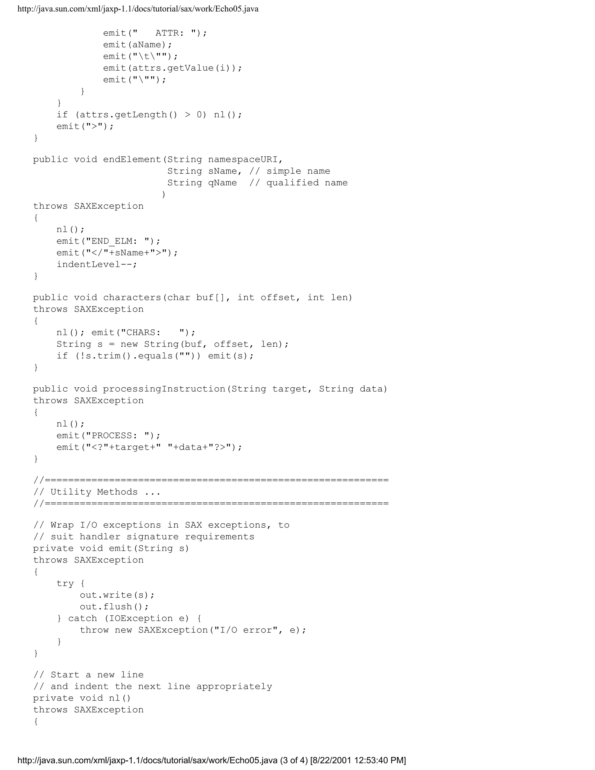 http://java.sun.com/xml/jaxp-1.1/docs/tutorial/sax/work/Echo05.java

                       emit("   ATTR: ");
                       emit(aName);
                       emit("t"");
                       emit(attrs.getValue(i));
                       emit(""");
              }
          }
          if (attrs.getLength() > 0) nl();
          emit(">");
    }

    public void endElement(String namespaceURI,
                             String sName, // simple name
                             String qName // qualified name
                           )
    throws SAXException
    {
        nl();
        emit("END_ELM: ");
        emit("</"+sName+">");
        indentLevel--;
    }

    public void characters(char buf[], int offset, int len)
    throws SAXException
    {
        nl(); emit("CHARS:   ");
        String s = new String(buf, offset, len);
        if (!s.trim().equals("")) emit(s);
    }

    public void processingInstruction(String target, String data)
    throws SAXException
    {
        nl();
        emit("PROCESS: ");
        emit("<?"+target+" "+data+"?>");
    }

    //===========================================================
    // Utility Methods ...
    //===========================================================

    // Wrap I/O exceptions in SAX exceptions, to
    // suit handler signature requirements
    private void emit(String s)
    throws SAXException
    {
        try {
            out.write(s);
            out.flush();
        } catch (IOException e) {
            throw new SAXException("I/O error", e);
        }
    }

    // Start a new line
    // and indent the next line appropriately
    private void nl()
    throws SAXException
    {



http://java.sun.com/xml/jaxp-1.1/docs/tutorial/sax/work/Echo05.java (3 of 4) [8/22/2001 12:53:40 PM]
 