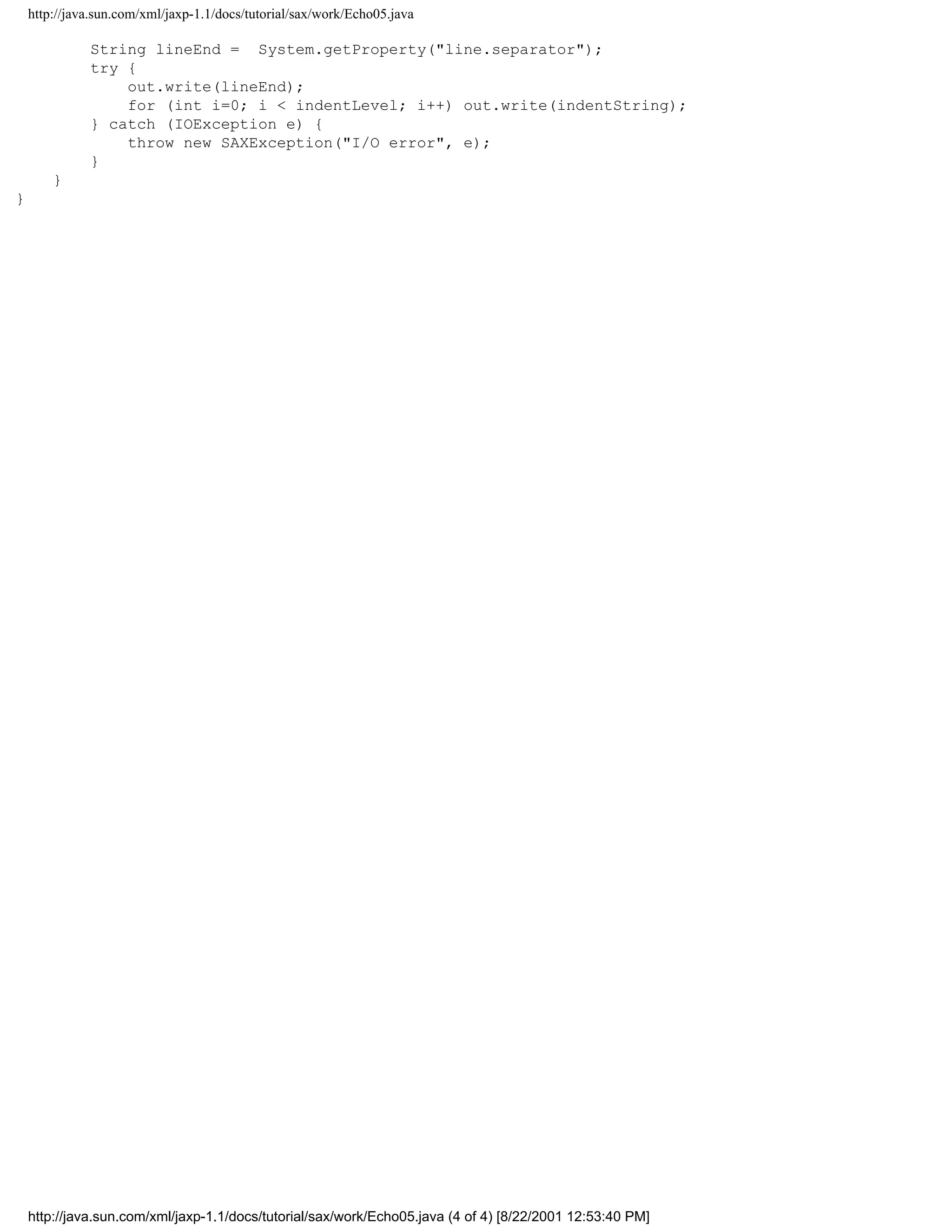 http://java.sun.com/xml/jaxp-1.1/docs/tutorial/sax/work/Echo05.java

              String lineEnd = System.getProperty("line.separator");
              try {
                  out.write(lineEnd);
                  for (int i=0; i < indentLevel; i++) out.write(indentString);
              } catch (IOException e) {
                  throw new SAXException("I/O error", e);
              }
        }
}




    http://java.sun.com/xml/jaxp-1.1/docs/tutorial/sax/work/Echo05.java (4 of 4) [8/22/2001 12:53:40 PM]
 