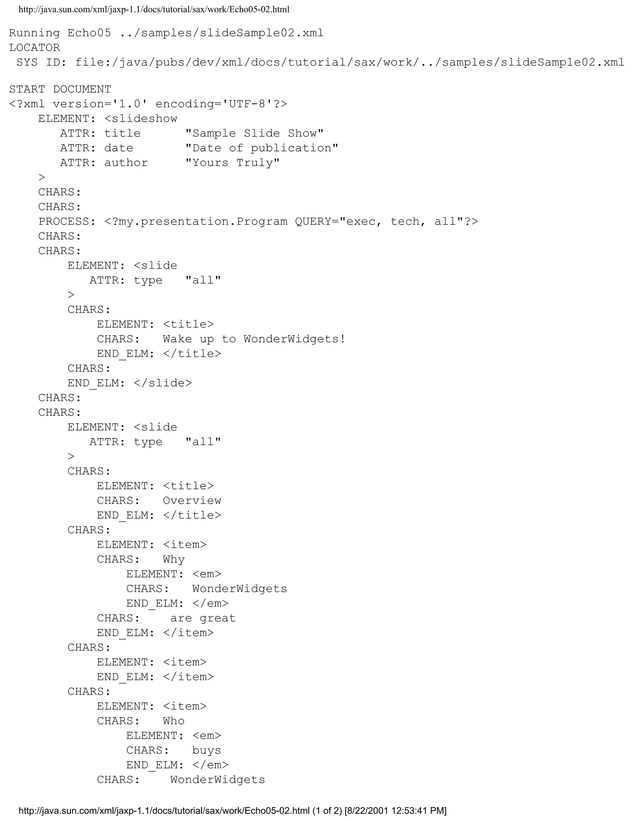 http://java.sun.com/xml/jaxp-1.1/docs/tutorial/sax/work/Echo05-02.html

Running Echo05 ../samples/slideSample02.xml
LOCATOR
 SYS ID: file:/java/pubs/dev/xml/docs/tutorial/sax/work/../samples/slideSample02.xml

START DOCUMENT
<?xml version='1.0' encoding='UTF-8'?>
    ELEMENT: <slideshow
       ATTR: title        "Sample Slide Show"
       ATTR: date         "Date of publication"
       ATTR: author       "Yours Truly"
    >
    CHARS:
    CHARS:
    PROCESS: <?my.presentation.Program QUERY="exec, tech, all"?>
    CHARS:
    CHARS:
        ELEMENT: <slide
           ATTR: type     "all"
        >
        CHARS:
            ELEMENT: <title>
            CHARS:    Wake up to WonderWidgets!
            END_ELM: </title>
        CHARS:
        END_ELM: </slide>
    CHARS:
    CHARS:
        ELEMENT: <slide
           ATTR: type     "all"
        >
        CHARS:
            ELEMENT: <title>
            CHARS:    Overview
            END_ELM: </title>
        CHARS:
            ELEMENT: <item>
            CHARS:    Why
                ELEMENT: <em>
                CHARS:     WonderWidgets
                END_ELM: </em>
            CHARS:     are great
            END_ELM: </item>
        CHARS:
            ELEMENT: <item>
            END_ELM: </item>
        CHARS:
            ELEMENT: <item>
            CHARS:    Who
                ELEMENT: <em>
                CHARS:     buys
                END_ELM: </em>
            CHARS:     WonderWidgets

 http://java.sun.com/xml/jaxp-1.1/docs/tutorial/sax/work/Echo05-02.html (1 of 2) [8/22/2001 12:53:41 PM]
 