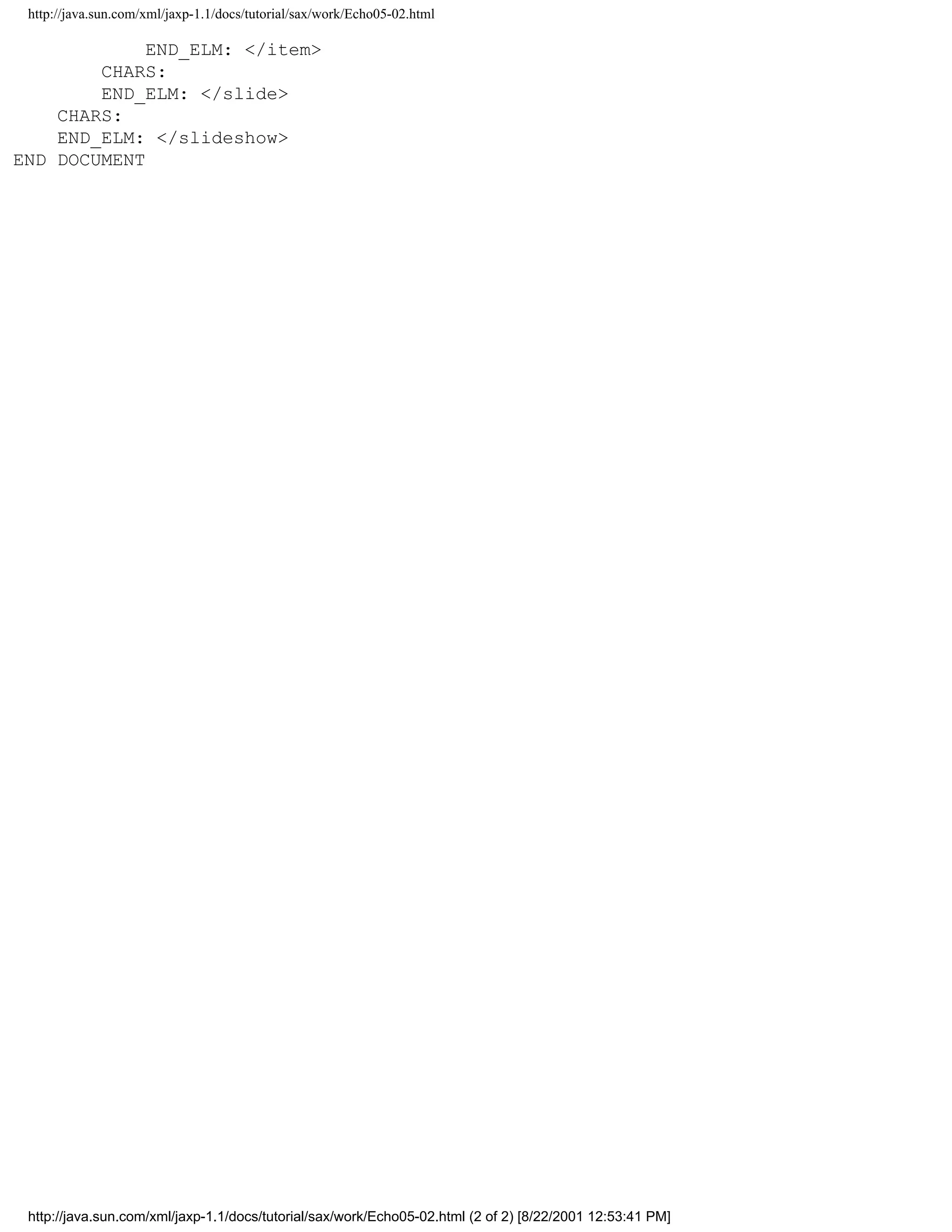 http://java.sun.com/xml/jaxp-1.1/docs/tutorial/sax/work/Echo05-02.html

             END_ELM: </item>
        CHARS:
        END_ELM: </slide>
    CHARS:
    END_ELM: </slideshow>
END DOCUMENT




 http://java.sun.com/xml/jaxp-1.1/docs/tutorial/sax/work/Echo05-02.html (2 of 2) [8/22/2001 12:53:41 PM]
 