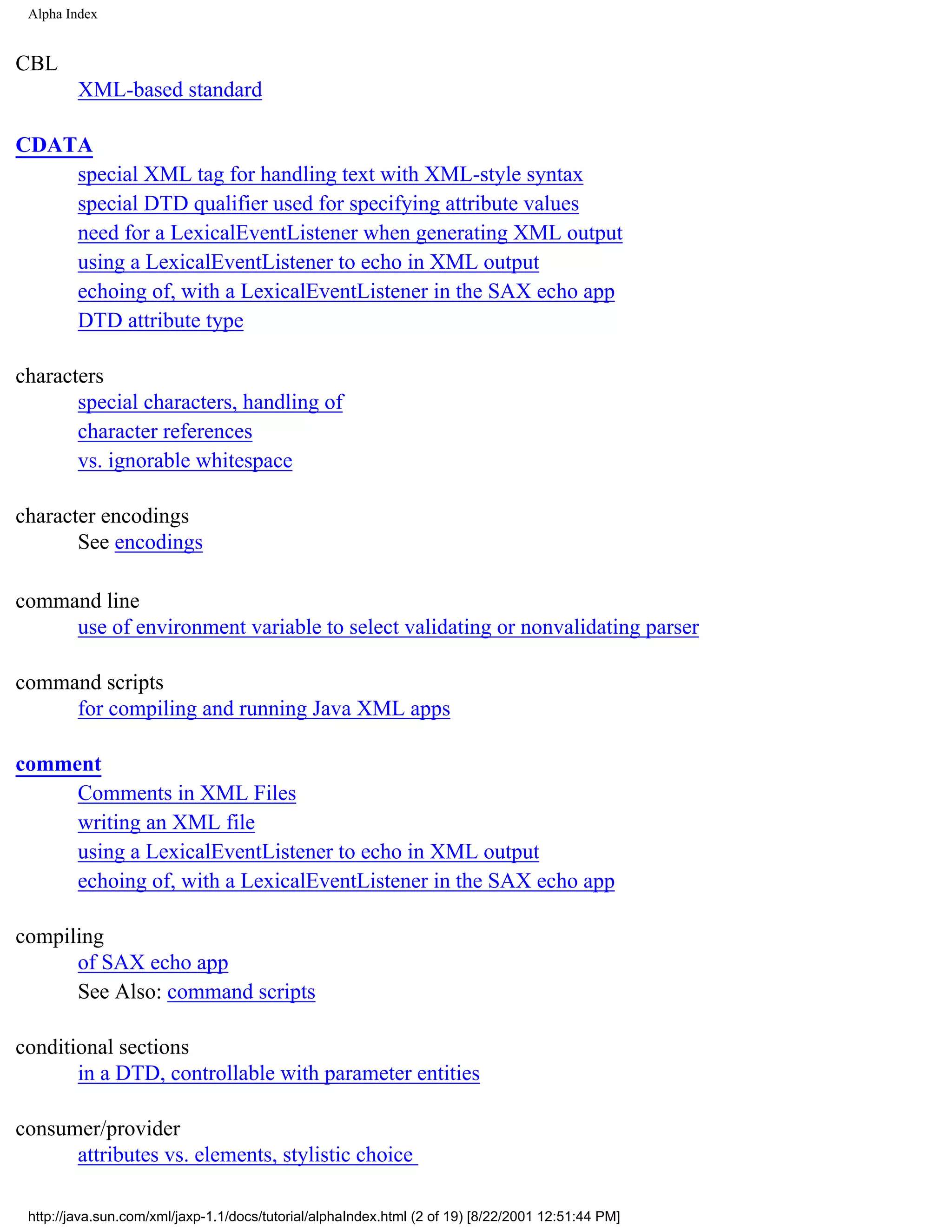 Alpha Index


CBL
         XML-based standard

CDATA
    special XML tag for handling text with XML-style syntax
    special DTD qualifier used for specifying attribute values
    need for a LexicalEventListener when generating XML output
    using a LexicalEventListener to echo in XML output
    echoing of, with a LexicalEventListener in the SAX echo app
    DTD attribute type

characters
       special characters, handling of
       character references
       vs. ignorable whitespace

character encodings
       See encodings

command line
     use of environment variable to select validating or nonvalidating parser

command scripts
     for compiling and running Java XML apps

comment
     Comments in XML Files
     writing an XML file
     using a LexicalEventListener to echo in XML output
     echoing of, with a LexicalEventListener in the SAX echo app

compiling
      of SAX echo app
      See Also: command scripts

conditional sections
       in a DTD, controllable with parameter entities

consumer/provider
      attributes vs. elements, stylistic choice

 http://java.sun.com/xml/jaxp-1.1/docs/tutorial/alphaIndex.html (2 of 19) [8/22/2001 12:51:44 PM]
 
