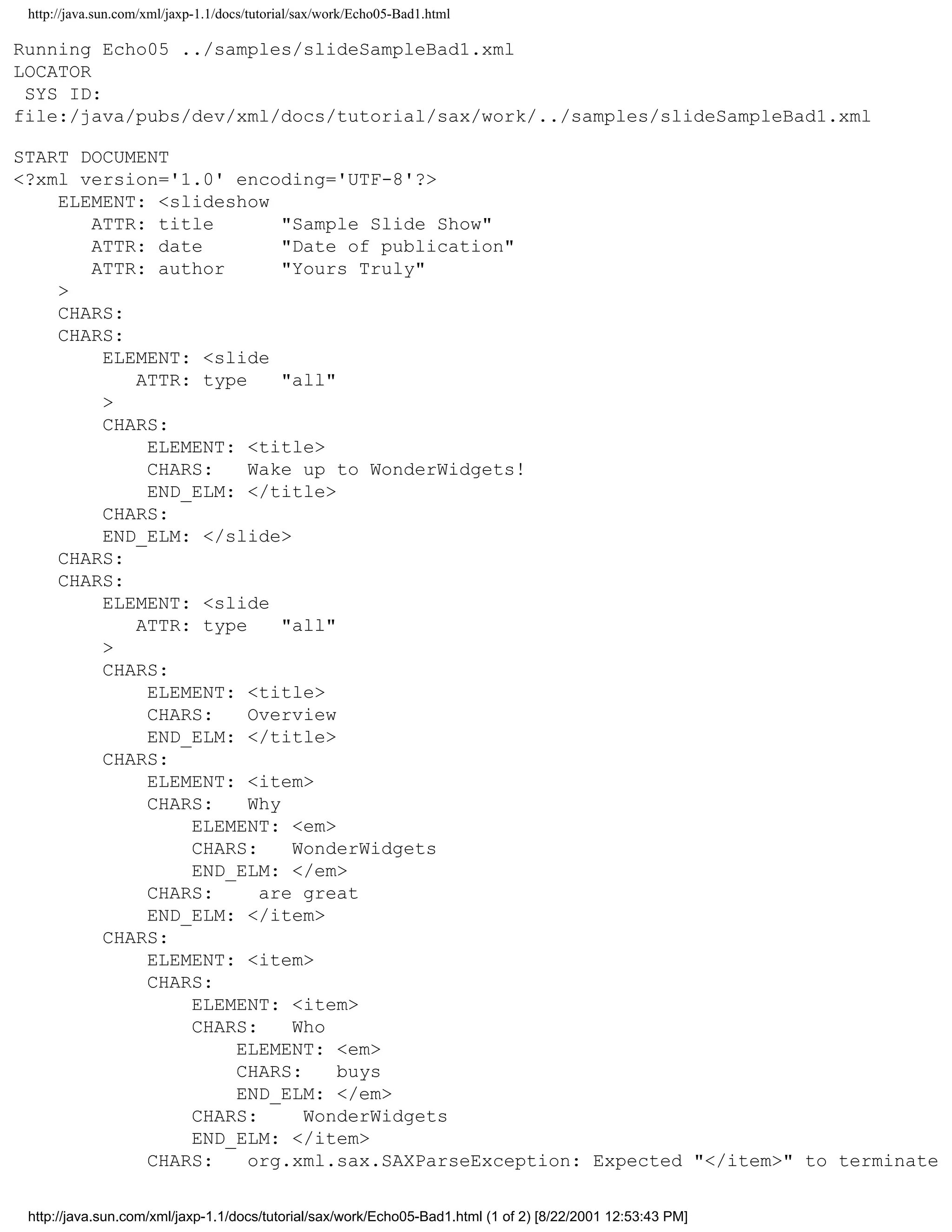 http://java.sun.com/xml/jaxp-1.1/docs/tutorial/sax/work/Echo05-Bad1.html

Running Echo05 ../samples/slideSampleBad1.xml
LOCATOR
 SYS ID:
file:/java/pubs/dev/xml/docs/tutorial/sax/work/../samples/slideSampleBad1.xml

START DOCUMENT
<?xml version='1.0' encoding='UTF-8'?>
    ELEMENT: <slideshow
       ATTR: title        "Sample Slide Show"
       ATTR: date         "Date of publication"
       ATTR: author       "Yours Truly"
    >
    CHARS:
    CHARS:
        ELEMENT: <slide
           ATTR: type     "all"
        >
        CHARS:
            ELEMENT: <title>
            CHARS:    Wake up to WonderWidgets!
            END_ELM: </title>
        CHARS:
        END_ELM: </slide>
    CHARS:
    CHARS:
        ELEMENT: <slide
           ATTR: type     "all"
        >
        CHARS:
            ELEMENT: <title>
            CHARS:    Overview
            END_ELM: </title>
        CHARS:
            ELEMENT: <item>
            CHARS:    Why
                ELEMENT: <em>
                CHARS:     WonderWidgets
                END_ELM: </em>
            CHARS:     are great
            END_ELM: </item>
        CHARS:
            ELEMENT: <item>
            CHARS:
                ELEMENT: <item>
                CHARS:     Who
                    ELEMENT: <em>
                    CHARS:      buys
                    END_ELM: </em>
                CHARS:      WonderWidgets
                END_ELM: </item>
            CHARS:    org.xml.sax.SAXParseException: Expected "</item>" to terminate

 http://java.sun.com/xml/jaxp-1.1/docs/tutorial/sax/work/Echo05-Bad1.html (1 of 2) [8/22/2001 12:53:43 PM]
 