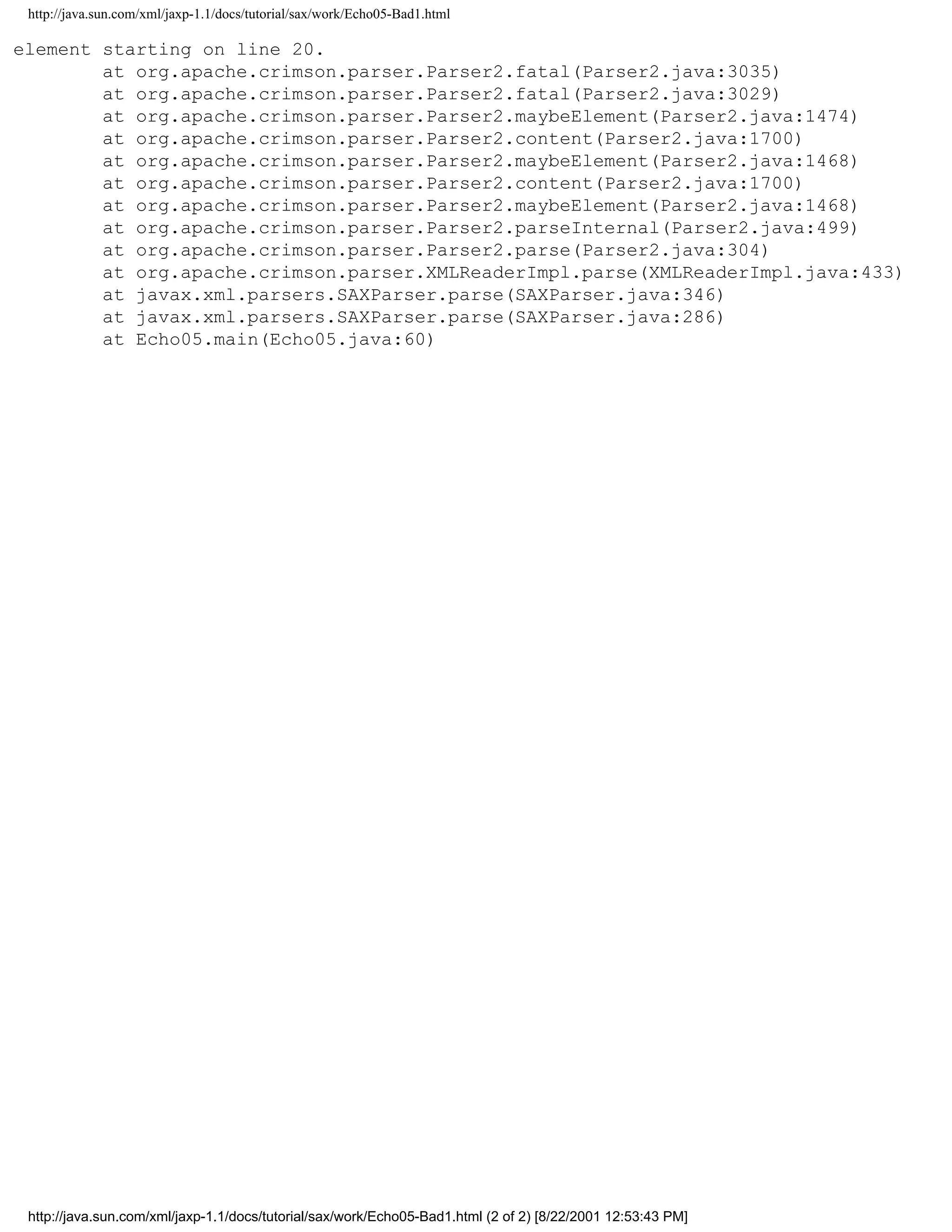 http://java.sun.com/xml/jaxp-1.1/docs/tutorial/sax/work/Echo05-Bad1.html

element starting on line 20.
        at org.apache.crimson.parser.Parser2.fatal(Parser2.java:3035)
        at org.apache.crimson.parser.Parser2.fatal(Parser2.java:3029)
        at org.apache.crimson.parser.Parser2.maybeElement(Parser2.java:1474)
        at org.apache.crimson.parser.Parser2.content(Parser2.java:1700)
        at org.apache.crimson.parser.Parser2.maybeElement(Parser2.java:1468)
        at org.apache.crimson.parser.Parser2.content(Parser2.java:1700)
        at org.apache.crimson.parser.Parser2.maybeElement(Parser2.java:1468)
        at org.apache.crimson.parser.Parser2.parseInternal(Parser2.java:499)
        at org.apache.crimson.parser.Parser2.parse(Parser2.java:304)
        at org.apache.crimson.parser.XMLReaderImpl.parse(XMLReaderImpl.java:433)
        at javax.xml.parsers.SAXParser.parse(SAXParser.java:346)
        at javax.xml.parsers.SAXParser.parse(SAXParser.java:286)
        at Echo05.main(Echo05.java:60)




 http://java.sun.com/xml/jaxp-1.1/docs/tutorial/sax/work/Echo05-Bad1.html (2 of 2) [8/22/2001 12:53:43 PM]
 