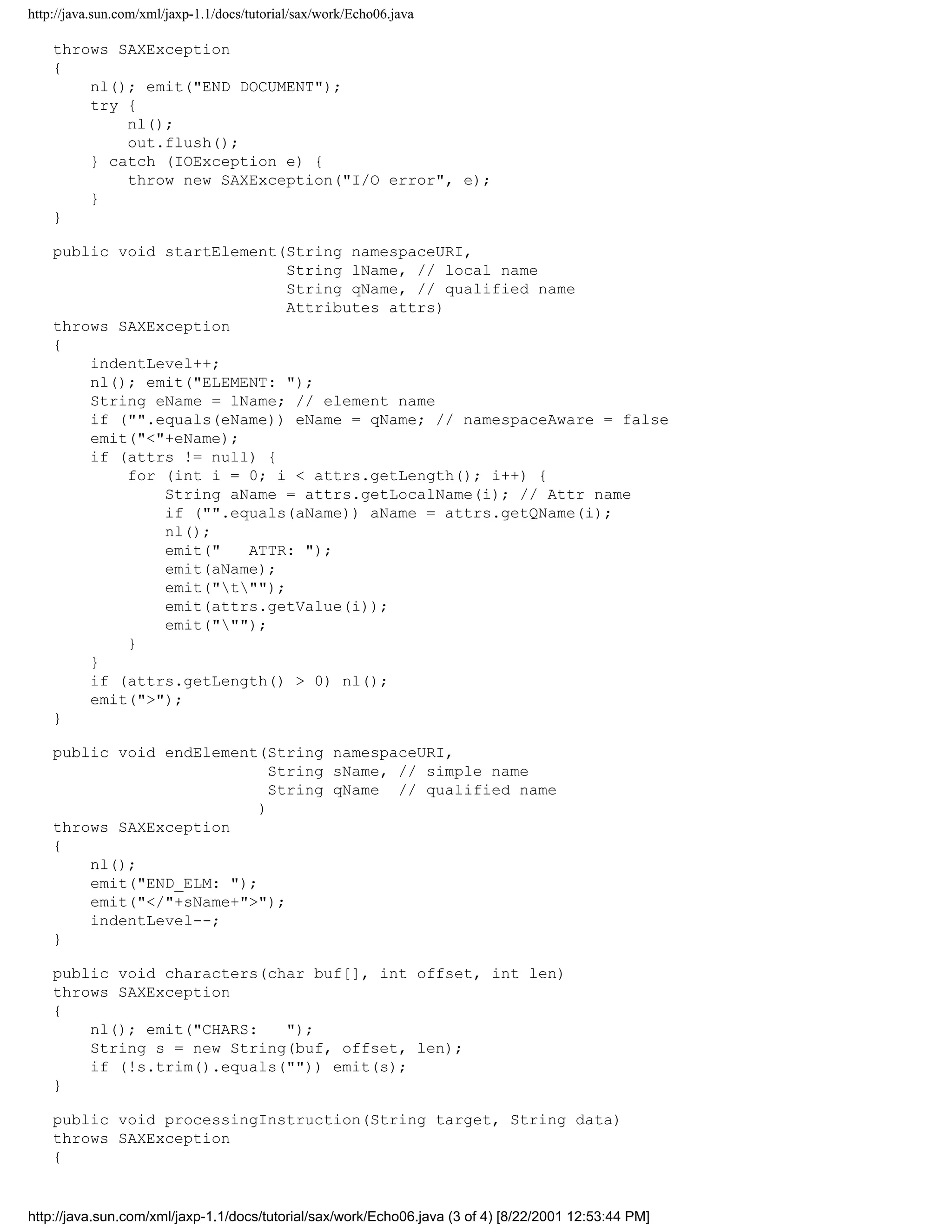 http://java.sun.com/xml/jaxp-1.1/docs/tutorial/sax/work/Echo06.java

    throws SAXException
    {
        nl(); emit("END DOCUMENT");
        try {
            nl();
            out.flush();
        } catch (IOException e) {
            throw new SAXException("I/O error", e);
        }
    }

    public void startElement(String namespaceURI,
                              String lName, // local name
                              String qName, // qualified name
                              Attributes attrs)
    throws SAXException
    {
        indentLevel++;
        nl(); emit("ELEMENT: ");
        String eName = lName; // element name
        if ("".equals(eName)) eName = qName; // namespaceAware = false
        emit("<"+eName);
        if (attrs != null) {
            for (int i = 0; i < attrs.getLength(); i++) {
                String aName = attrs.getLocalName(i); // Attr name
                if ("".equals(aName)) aName = attrs.getQName(i);
                nl();
                emit("   ATTR: ");
                emit(aName);
                emit("t"");
                emit(attrs.getValue(i));
                emit(""");
            }
        }
        if (attrs.getLength() > 0) nl();
        emit(">");
    }

    public void endElement(String namespaceURI,
                             String sName, // simple name
                             String qName // qualified name
                           )
    throws SAXException
    {
        nl();
        emit("END_ELM: ");
        emit("</"+sName+">");
        indentLevel--;
    }

    public void characters(char buf[], int offset, int len)
    throws SAXException
    {
        nl(); emit("CHARS:   ");
        String s = new String(buf, offset, len);
        if (!s.trim().equals("")) emit(s);
    }

    public void processingInstruction(String target, String data)
    throws SAXException
    {


http://java.sun.com/xml/jaxp-1.1/docs/tutorial/sax/work/Echo06.java (3 of 4) [8/22/2001 12:53:44 PM]
 