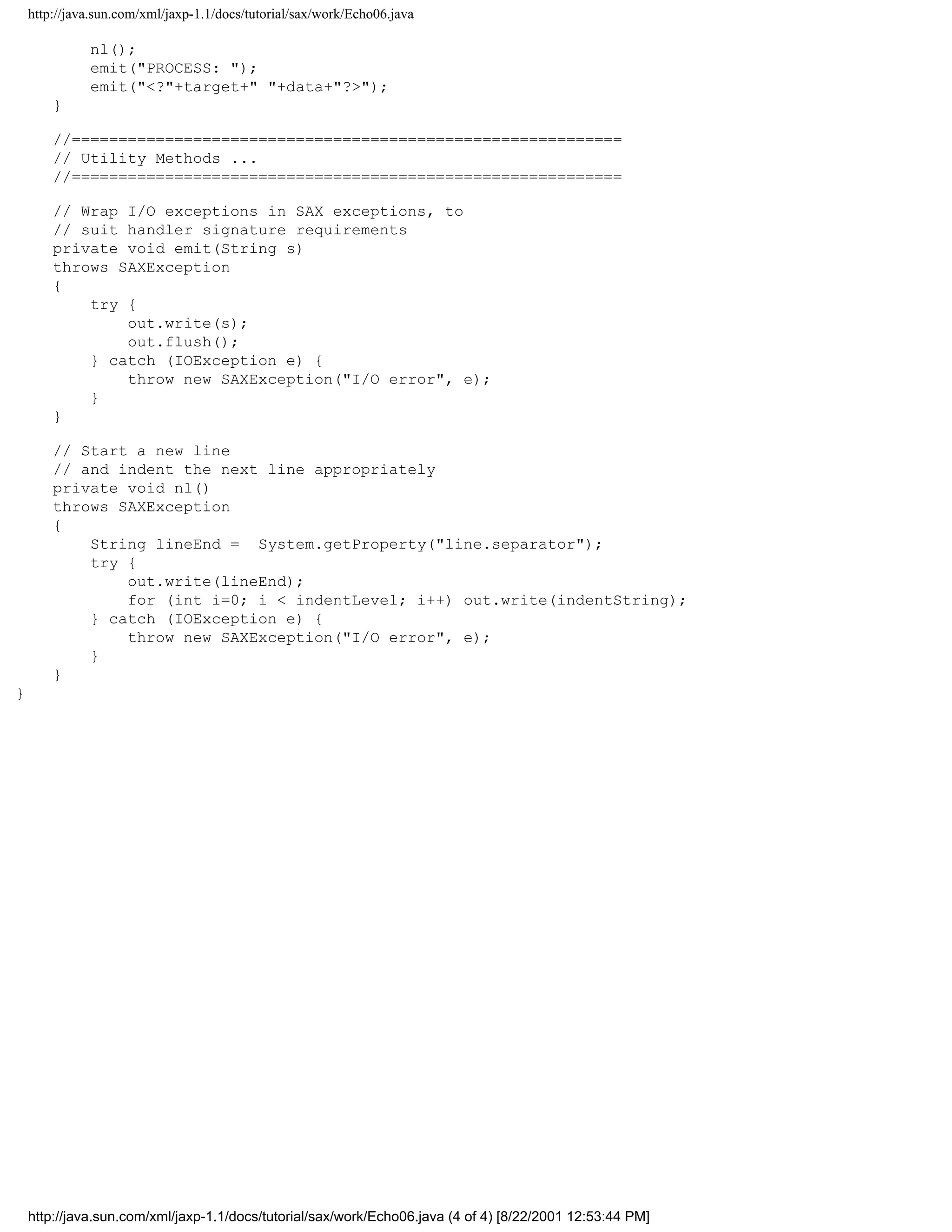 http://java.sun.com/xml/jaxp-1.1/docs/tutorial/sax/work/Echo06.java

              nl();
              emit("PROCESS: ");
              emit("<?"+target+" "+data+"?>");
        }

        //===========================================================
        // Utility Methods ...
        //===========================================================

        // Wrap I/O exceptions in SAX exceptions, to
        // suit handler signature requirements
        private void emit(String s)
        throws SAXException
        {
            try {
                out.write(s);
                out.flush();
            } catch (IOException e) {
                throw new SAXException("I/O error", e);
            }
        }

        // Start a new line
        // and indent the next line appropriately
        private void nl()
        throws SAXException
        {
            String lineEnd = System.getProperty("line.separator");
            try {
                out.write(lineEnd);
                for (int i=0; i < indentLevel; i++) out.write(indentString);
            } catch (IOException e) {
                throw new SAXException("I/O error", e);
            }
        }
}




    http://java.sun.com/xml/jaxp-1.1/docs/tutorial/sax/work/Echo06.java (4 of 4) [8/22/2001 12:53:44 PM]
 