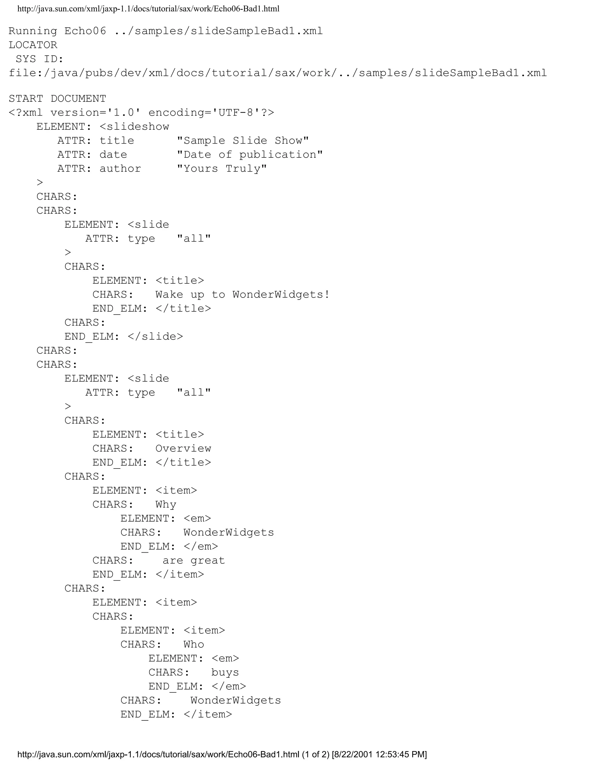 http://java.sun.com/xml/jaxp-1.1/docs/tutorial/sax/work/Echo06-Bad1.html

Running Echo06 ../samples/slideSampleBad1.xml
LOCATOR
 SYS ID:
file:/java/pubs/dev/xml/docs/tutorial/sax/work/../samples/slideSampleBad1.xml

START DOCUMENT
<?xml version='1.0' encoding='UTF-8'?>
    ELEMENT: <slideshow
       ATTR: title        "Sample Slide Show"
       ATTR: date         "Date of publication"
       ATTR: author       "Yours Truly"
    >
    CHARS:
    CHARS:
        ELEMENT: <slide
           ATTR: type     "all"
        >
        CHARS:
            ELEMENT: <title>
            CHARS:    Wake up to WonderWidgets!
            END_ELM: </title>
        CHARS:
        END_ELM: </slide>
    CHARS:
    CHARS:
        ELEMENT: <slide
           ATTR: type     "all"
        >
        CHARS:
            ELEMENT: <title>
            CHARS:    Overview
            END_ELM: </title>
        CHARS:
            ELEMENT: <item>
            CHARS:    Why
                ELEMENT: <em>
                CHARS:     WonderWidgets
                END_ELM: </em>
            CHARS:     are great
            END_ELM: </item>
        CHARS:
            ELEMENT: <item>
            CHARS:
                ELEMENT: <item>
                CHARS:     Who
                    ELEMENT: <em>
                    CHARS:      buys
                    END_ELM: </em>
                CHARS:      WonderWidgets
                END_ELM: </item>


 http://java.sun.com/xml/jaxp-1.1/docs/tutorial/sax/work/Echo06-Bad1.html (1 of 2) [8/22/2001 12:53:45 PM]
 
