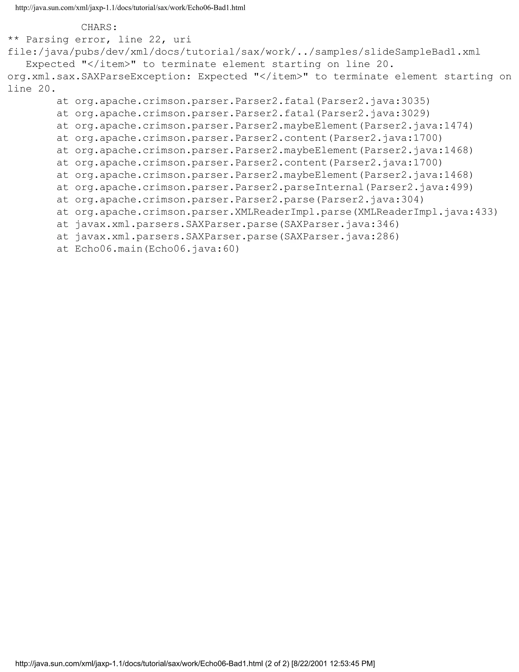 http://java.sun.com/xml/jaxp-1.1/docs/tutorial/sax/work/Echo06-Bad1.html

             CHARS:
** Parsing error, line 22, uri
file:/java/pubs/dev/xml/docs/tutorial/sax/work/../samples/slideSampleBad1.xml
   Expected "</item>" to terminate element starting on line 20.
org.xml.sax.SAXParseException: Expected "</item>" to terminate element starting on
line 20.
         at org.apache.crimson.parser.Parser2.fatal(Parser2.java:3035)
         at org.apache.crimson.parser.Parser2.fatal(Parser2.java:3029)
         at org.apache.crimson.parser.Parser2.maybeElement(Parser2.java:1474)
         at org.apache.crimson.parser.Parser2.content(Parser2.java:1700)
         at org.apache.crimson.parser.Parser2.maybeElement(Parser2.java:1468)
         at org.apache.crimson.parser.Parser2.content(Parser2.java:1700)
         at org.apache.crimson.parser.Parser2.maybeElement(Parser2.java:1468)
         at org.apache.crimson.parser.Parser2.parseInternal(Parser2.java:499)
         at org.apache.crimson.parser.Parser2.parse(Parser2.java:304)
         at org.apache.crimson.parser.XMLReaderImpl.parse(XMLReaderImpl.java:433)
         at javax.xml.parsers.SAXParser.parse(SAXParser.java:346)
         at javax.xml.parsers.SAXParser.parse(SAXParser.java:286)
         at Echo06.main(Echo06.java:60)




 http://java.sun.com/xml/jaxp-1.1/docs/tutorial/sax/work/Echo06-Bad1.html (2 of 2) [8/22/2001 12:53:45 PM]
 