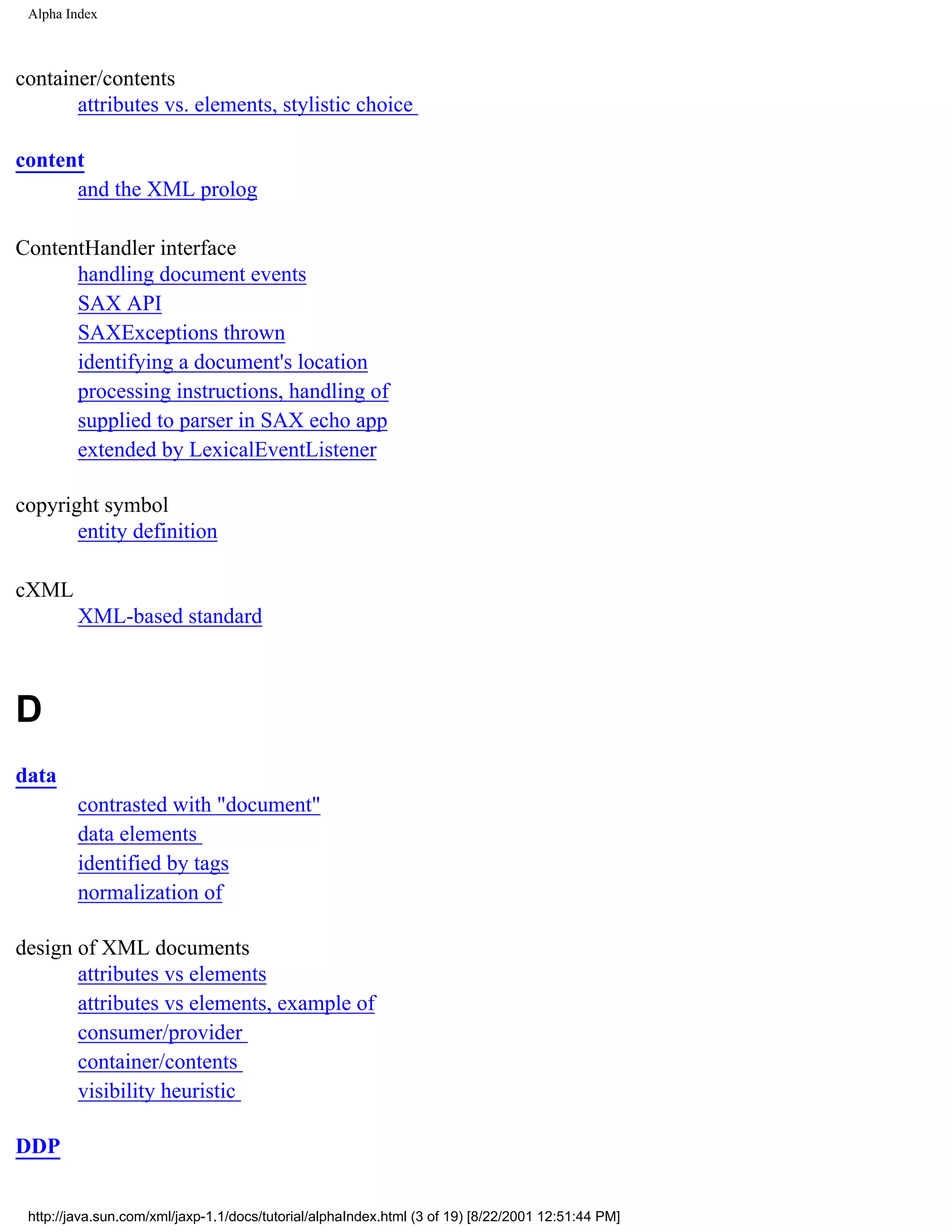 Alpha Index



container/contents
       attributes vs. elements, stylistic choice

content
      and the XML prolog

ContentHandler interface
      handling document events
      SAX API
      SAXExceptions thrown
      identifying a document's location
      processing instructions, handling of
      supplied to parser in SAX echo app
      extended by LexicalEventListener

copyright symbol
       entity definition

cXML
         XML-based standard



D
data
         contrasted with "document"
         data elements
         identified by tags
         normalization of

design of XML documents
       attributes vs elements
       attributes vs elements, example of
       consumer/provider
       container/contents
       visibility heuristic

DDP


 http://java.sun.com/xml/jaxp-1.1/docs/tutorial/alphaIndex.html (3 of 19) [8/22/2001 12:51:44 PM]
 