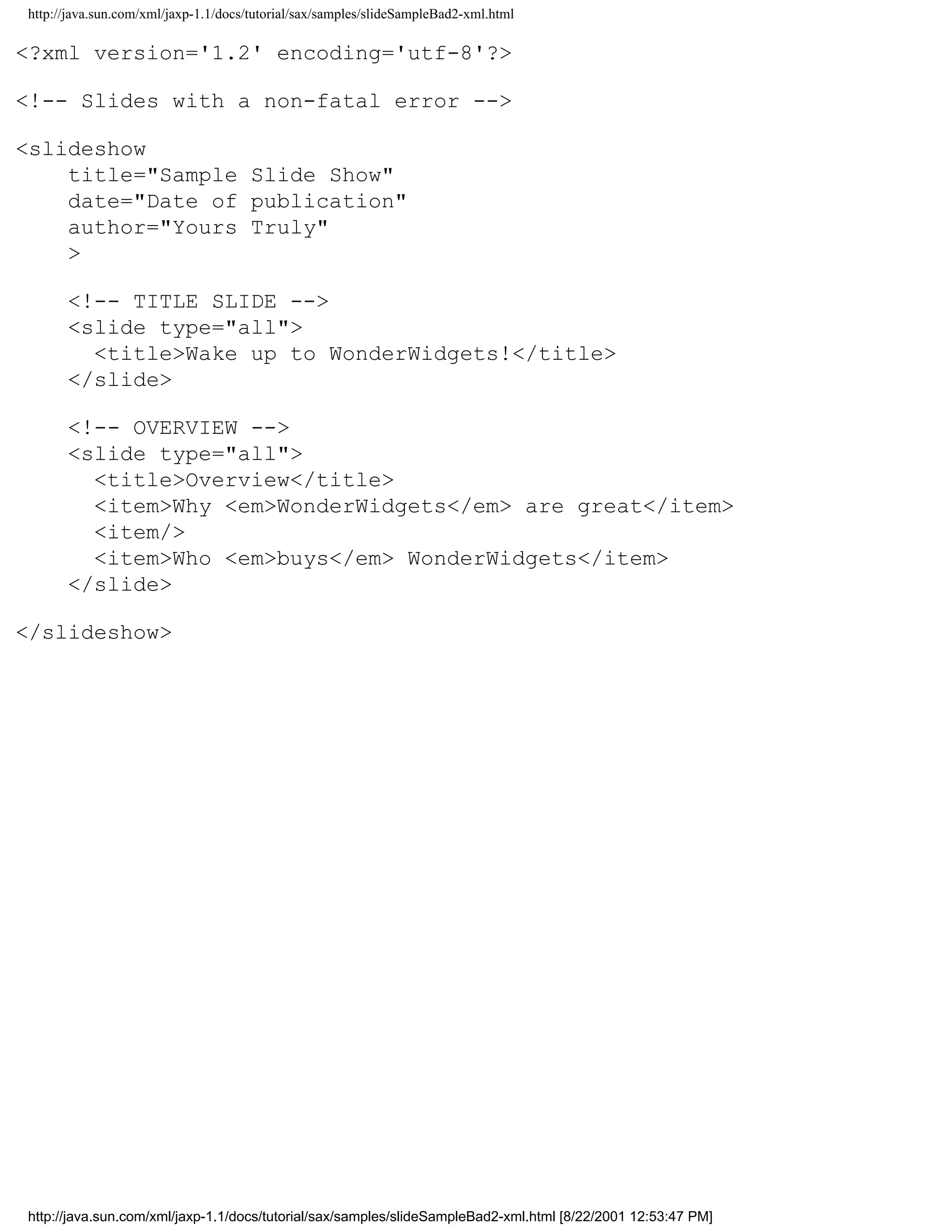 http://java.sun.com/xml/jaxp-1.1/docs/tutorial/sax/samples/slideSampleBad2-xml.html

<?xml version='1.2' encoding='utf-8'?>

<!-- Slides with a non-fatal error -->

<slideshow
    title="Sample Slide Show"
    date="Date of publication"
    author="Yours Truly"
    >

      <!-- TITLE SLIDE -->
      <slide type="all">
        <title>Wake up to WonderWidgets!</title>
      </slide>

      <!-- OVERVIEW -->
      <slide type="all">
        <title>Overview</title>
        <item>Why <em>WonderWidgets</em> are great</item>
        <item/>
        <item>Who <em>buys</em> WonderWidgets</item>
      </slide>

</slideshow>




http://java.sun.com/xml/jaxp-1.1/docs/tutorial/sax/samples/slideSampleBad2-xml.html [8/22/2001 12:53:47 PM]
 