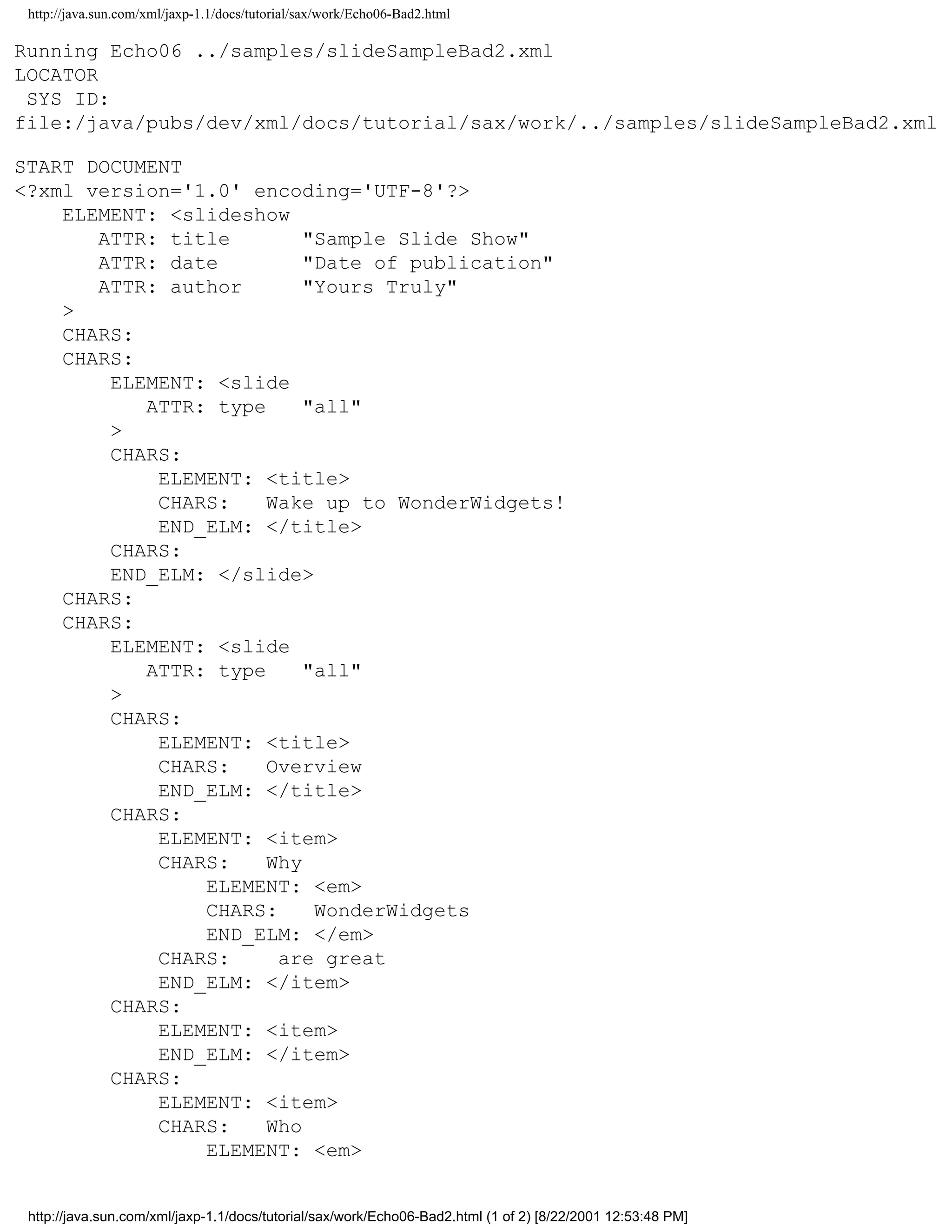 http://java.sun.com/xml/jaxp-1.1/docs/tutorial/sax/work/Echo06-Bad2.html

Running Echo06 ../samples/slideSampleBad2.xml
LOCATOR
 SYS ID:
file:/java/pubs/dev/xml/docs/tutorial/sax/work/../samples/slideSampleBad2.xml

START DOCUMENT
<?xml version='1.0' encoding='UTF-8'?>
    ELEMENT: <slideshow
       ATTR: title        "Sample Slide Show"
       ATTR: date         "Date of publication"
       ATTR: author       "Yours Truly"
    >
    CHARS:
    CHARS:
        ELEMENT: <slide
           ATTR: type     "all"
        >
        CHARS:
            ELEMENT: <title>
            CHARS:    Wake up to WonderWidgets!
            END_ELM: </title>
        CHARS:
        END_ELM: </slide>
    CHARS:
    CHARS:
        ELEMENT: <slide
           ATTR: type     "all"
        >
        CHARS:
            ELEMENT: <title>
            CHARS:    Overview
            END_ELM: </title>
        CHARS:
            ELEMENT: <item>
            CHARS:    Why
                ELEMENT: <em>
                CHARS:     WonderWidgets
                END_ELM: </em>
            CHARS:     are great
            END_ELM: </item>
        CHARS:
            ELEMENT: <item>
            END_ELM: </item>
        CHARS:
            ELEMENT: <item>
            CHARS:    Who
                ELEMENT: <em>


 http://java.sun.com/xml/jaxp-1.1/docs/tutorial/sax/work/Echo06-Bad2.html (1 of 2) [8/22/2001 12:53:48 PM]
 
