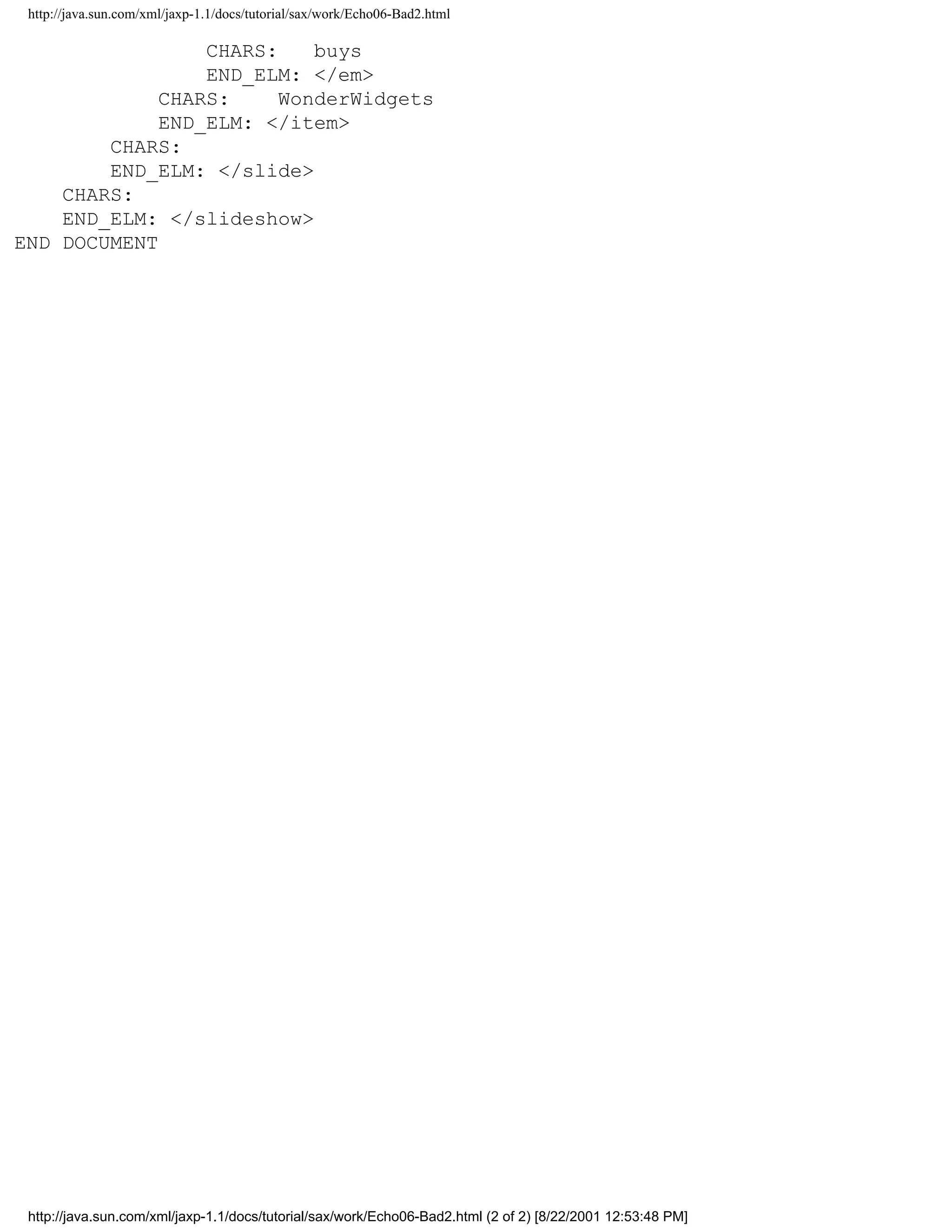 http://java.sun.com/xml/jaxp-1.1/docs/tutorial/sax/work/Echo06-Bad2.html

                 CHARS:    buys
                 END_ELM: </em>
             CHARS:     WonderWidgets
             END_ELM: </item>
        CHARS:
        END_ELM: </slide>
    CHARS:
    END_ELM: </slideshow>
END DOCUMENT




 http://java.sun.com/xml/jaxp-1.1/docs/tutorial/sax/work/Echo06-Bad2.html (2 of 2) [8/22/2001 12:53:48 PM]
 