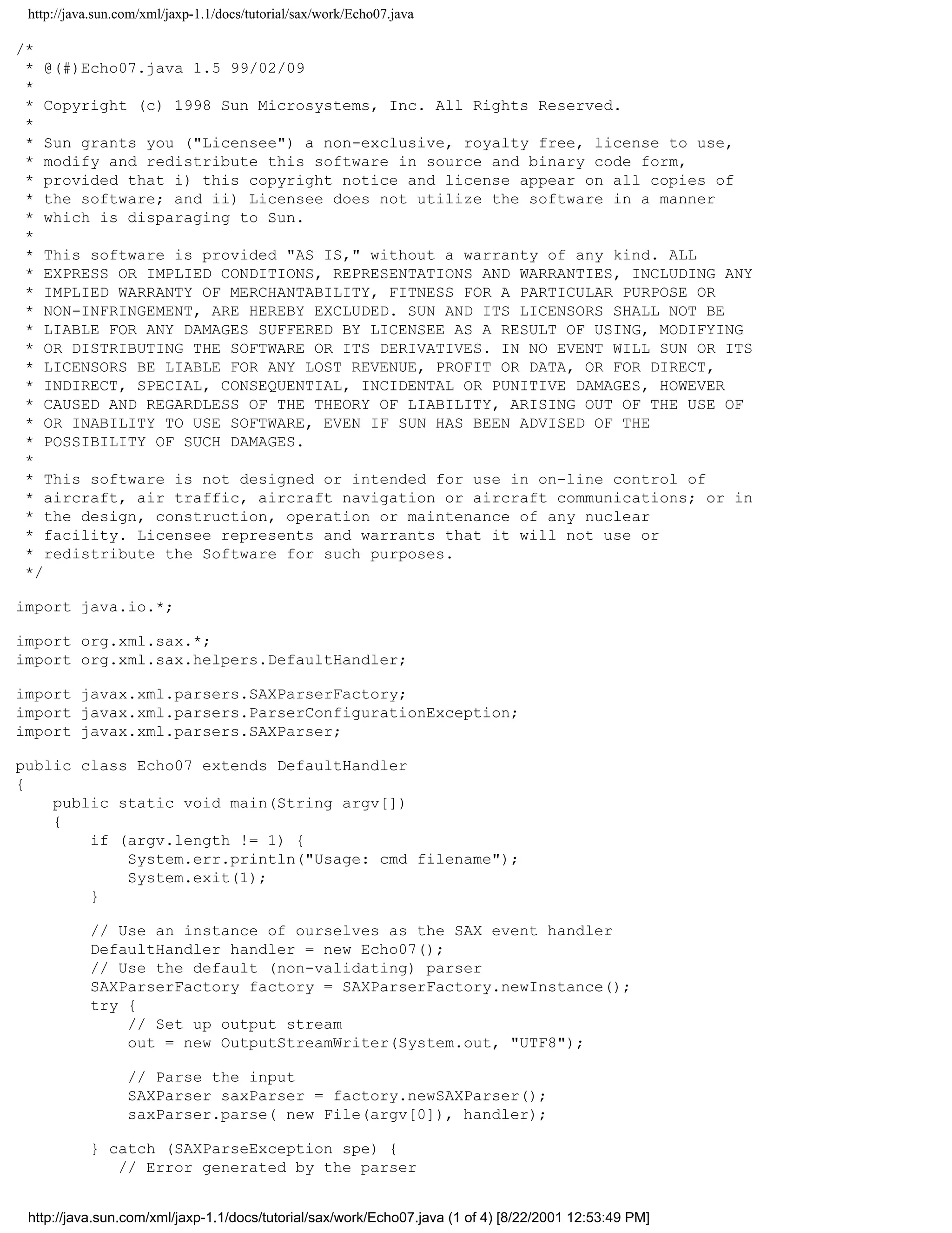 http://java.sun.com/xml/jaxp-1.1/docs/tutorial/sax/work/Echo07.java

/*
 * @(#)Echo07.java 1.5 99/02/09
 *
 * Copyright (c) 1998 Sun Microsystems, Inc. All Rights Reserved.
 *
 * Sun grants you ("Licensee") a non-exclusive, royalty free, license to use,
 * modify and redistribute this software in source and binary code form,
 * provided that i) this copyright notice and license appear on all copies of
 * the software; and ii) Licensee does not utilize the software in a manner
 * which is disparaging to Sun.
 *
 * This software is provided "AS IS," without a warranty of any kind. ALL
 * EXPRESS OR IMPLIED CONDITIONS, REPRESENTATIONS AND WARRANTIES, INCLUDING ANY
 * IMPLIED WARRANTY OF MERCHANTABILITY, FITNESS FOR A PARTICULAR PURPOSE OR
 * NON-INFRINGEMENT, ARE HEREBY EXCLUDED. SUN AND ITS LICENSORS SHALL NOT BE
 * LIABLE FOR ANY DAMAGES SUFFERED BY LICENSEE AS A RESULT OF USING, MODIFYING
 * OR DISTRIBUTING THE SOFTWARE OR ITS DERIVATIVES. IN NO EVENT WILL SUN OR ITS
 * LICENSORS BE LIABLE FOR ANY LOST REVENUE, PROFIT OR DATA, OR FOR DIRECT,
 * INDIRECT, SPECIAL, CONSEQUENTIAL, INCIDENTAL OR PUNITIVE DAMAGES, HOWEVER
 * CAUSED AND REGARDLESS OF THE THEORY OF LIABILITY, ARISING OUT OF THE USE OF
 * OR INABILITY TO USE SOFTWARE, EVEN IF SUN HAS BEEN ADVISED OF THE
 * POSSIBILITY OF SUCH DAMAGES.
 *
 * This software is not designed or intended for use in on-line control of
 * aircraft, air traffic, aircraft navigation or aircraft communications; or in
 * the design, construction, operation or maintenance of any nuclear
 * facility. Licensee represents and warrants that it will not use or
 * redistribute the Software for such purposes.
 */

import java.io.*;

import org.xml.sax.*;
import org.xml.sax.helpers.DefaultHandler;

import javax.xml.parsers.SAXParserFactory;
import javax.xml.parsers.ParserConfigurationException;
import javax.xml.parsers.SAXParser;

public class Echo07 extends DefaultHandler
{
    public static void main(String argv[])
    {
        if (argv.length != 1) {
            System.err.println("Usage: cmd filename");
            System.exit(1);
        }

           // Use an instance of ourselves as the SAX event handler
           DefaultHandler handler = new Echo07();
           // Use the default (non-validating) parser
           SAXParserFactory factory = SAXParserFactory.newInstance();
           try {
               // Set up output stream
               out = new OutputStreamWriter(System.out, "UTF8");

                  // Parse the input
                  SAXParser saxParser = factory.newSAXParser();
                  saxParser.parse( new File(argv[0]), handler);

           } catch (SAXParseException spe) {
              // Error generated by the parser


 http://java.sun.com/xml/jaxp-1.1/docs/tutorial/sax/work/Echo07.java (1 of 4) [8/22/2001 12:53:49 PM]
 