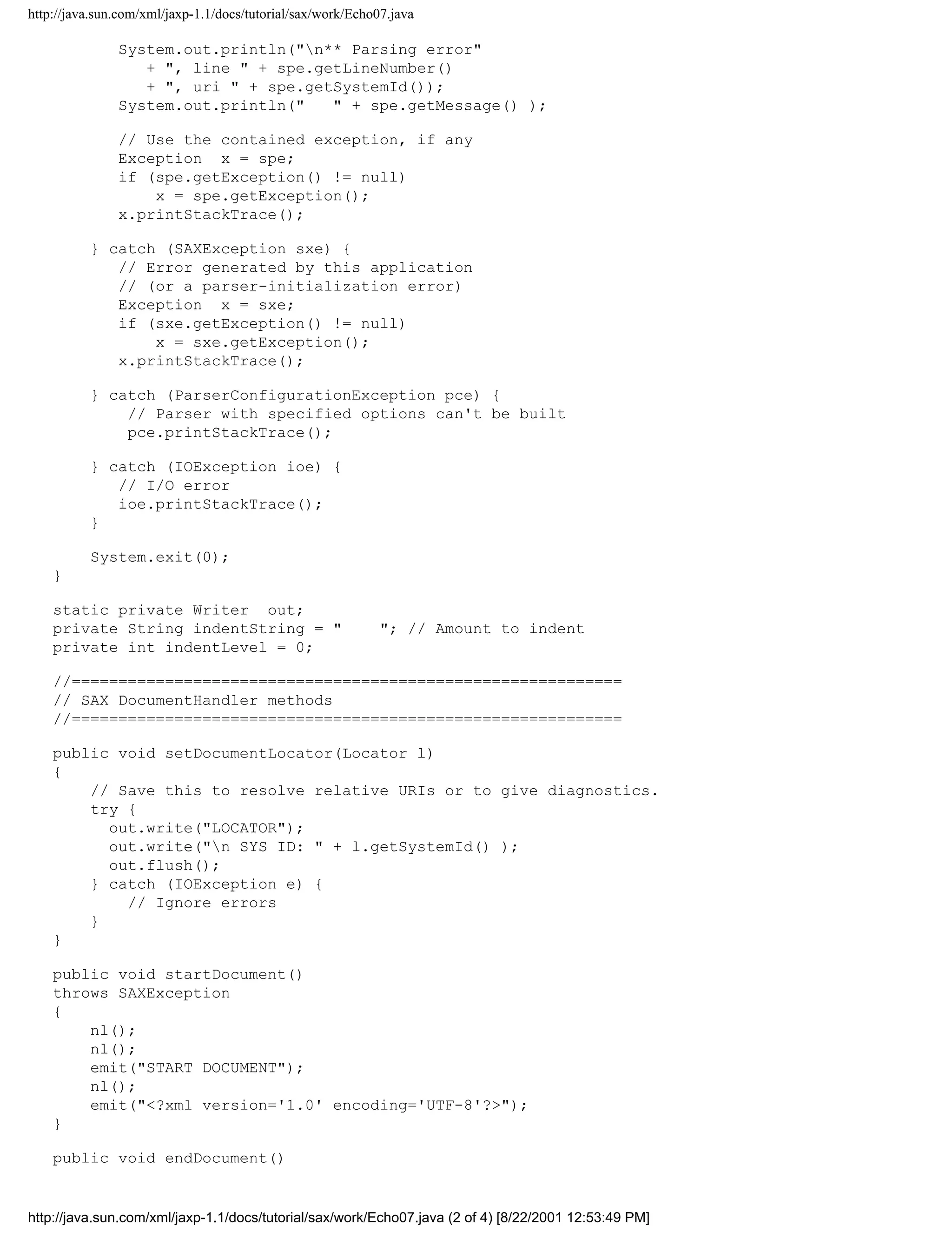 http://java.sun.com/xml/jaxp-1.1/docs/tutorial/sax/work/Echo07.java

               System.out.println("n** Parsing error"
                  + ", line " + spe.getLineNumber()
                  + ", uri " + spe.getSystemId());
               System.out.println("   " + spe.getMessage() );

               // Use the contained exception, if any
               Exception x = spe;
               if (spe.getException() != null)
                   x = spe.getException();
               x.printStackTrace();

          } catch (SAXException sxe) {
             // Error generated by this application
             // (or a parser-initialization error)
             Exception x = sxe;
             if (sxe.getException() != null)
                 x = sxe.getException();
             x.printStackTrace();

          } catch (ParserConfigurationException pce) {
              // Parser with specified options can't be built
              pce.printStackTrace();

          } catch (IOException ioe) {
             // I/O error
             ioe.printStackTrace();
          }

          System.exit(0);
    }

    static private Writer out;
    private String indentString = "                          "; // Amount to indent
    private int indentLevel = 0;

    //===========================================================
    // SAX DocumentHandler methods
    //===========================================================

    public void setDocumentLocator(Locator l)
    {
        // Save this to resolve relative URIs or to give diagnostics.
        try {
          out.write("LOCATOR");
          out.write("n SYS ID: " + l.getSystemId() );
          out.flush();
        } catch (IOException e) {
            // Ignore errors
        }
    }

    public void startDocument()
    throws SAXException
    {
        nl();
        nl();
        emit("START DOCUMENT");
        nl();
        emit("<?xml version='1.0' encoding='UTF-8'?>");
    }

    public void endDocument()


http://java.sun.com/xml/jaxp-1.1/docs/tutorial/sax/work/Echo07.java (2 of 4) [8/22/2001 12:53:49 PM]
 