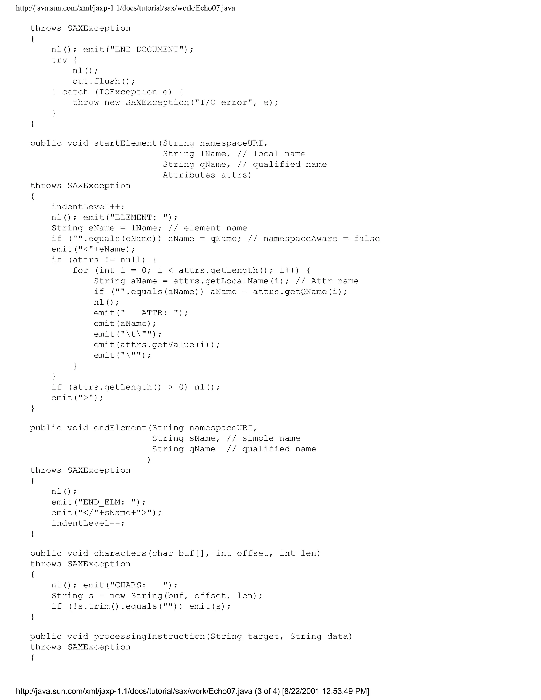 http://java.sun.com/xml/jaxp-1.1/docs/tutorial/sax/work/Echo07.java

    throws SAXException
    {
        nl(); emit("END DOCUMENT");
        try {
            nl();
            out.flush();
        } catch (IOException e) {
            throw new SAXException("I/O error", e);
        }
    }

    public void startElement(String namespaceURI,
                              String lName, // local name
                              String qName, // qualified name
                              Attributes attrs)
    throws SAXException
    {
        indentLevel++;
        nl(); emit("ELEMENT: ");
        String eName = lName; // element name
        if ("".equals(eName)) eName = qName; // namespaceAware = false
        emit("<"+eName);
        if (attrs != null) {
            for (int i = 0; i < attrs.getLength(); i++) {
                String aName = attrs.getLocalName(i); // Attr name
                if ("".equals(aName)) aName = attrs.getQName(i);
                nl();
                emit("   ATTR: ");
                emit(aName);
                emit("t"");
                emit(attrs.getValue(i));
                emit(""");
            }
        }
        if (attrs.getLength() > 0) nl();
        emit(">");
    }

    public void endElement(String namespaceURI,
                             String sName, // simple name
                             String qName // qualified name
                           )
    throws SAXException
    {
        nl();
        emit("END_ELM: ");
        emit("</"+sName+">");
        indentLevel--;
    }

    public void characters(char buf[], int offset, int len)
    throws SAXException
    {
        nl(); emit("CHARS:   ");
        String s = new String(buf, offset, len);
        if (!s.trim().equals("")) emit(s);
    }

    public void processingInstruction(String target, String data)
    throws SAXException
    {


http://java.sun.com/xml/jaxp-1.1/docs/tutorial/sax/work/Echo07.java (3 of 4) [8/22/2001 12:53:49 PM]
 