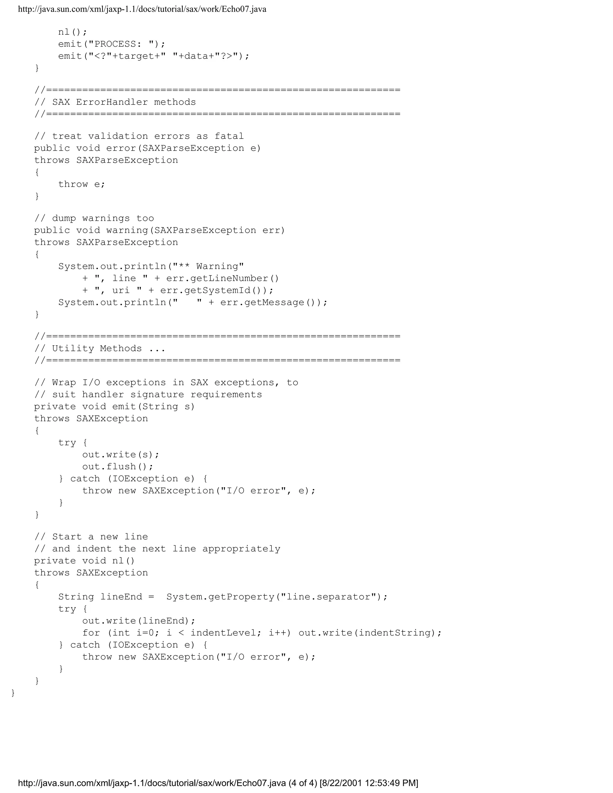 http://java.sun.com/xml/jaxp-1.1/docs/tutorial/sax/work/Echo07.java

              nl();
              emit("PROCESS: ");
              emit("<?"+target+" "+data+"?>");
        }

        //===========================================================
        // SAX ErrorHandler methods
        //===========================================================

        // treat validation errors as fatal
        public void error(SAXParseException e)
        throws SAXParseException
        {
            throw e;
        }

        // dump warnings too
        public void warning(SAXParseException err)
        throws SAXParseException
        {
            System.out.println("** Warning"
                + ", line " + err.getLineNumber()
                + ", uri " + err.getSystemId());
            System.out.println("   " + err.getMessage());
        }

        //===========================================================
        // Utility Methods ...
        //===========================================================

        // Wrap I/O exceptions in SAX exceptions, to
        // suit handler signature requirements
        private void emit(String s)
        throws SAXException
        {
            try {
                out.write(s);
                out.flush();
            } catch (IOException e) {
                throw new SAXException("I/O error", e);
            }
        }

        // Start a new line
        // and indent the next line appropriately
        private void nl()
        throws SAXException
        {
            String lineEnd = System.getProperty("line.separator");
            try {
                out.write(lineEnd);
                for (int i=0; i < indentLevel; i++) out.write(indentString);
            } catch (IOException e) {
                throw new SAXException("I/O error", e);
            }
        }
}




    http://java.sun.com/xml/jaxp-1.1/docs/tutorial/sax/work/Echo07.java (4 of 4) [8/22/2001 12:53:49 PM]
 