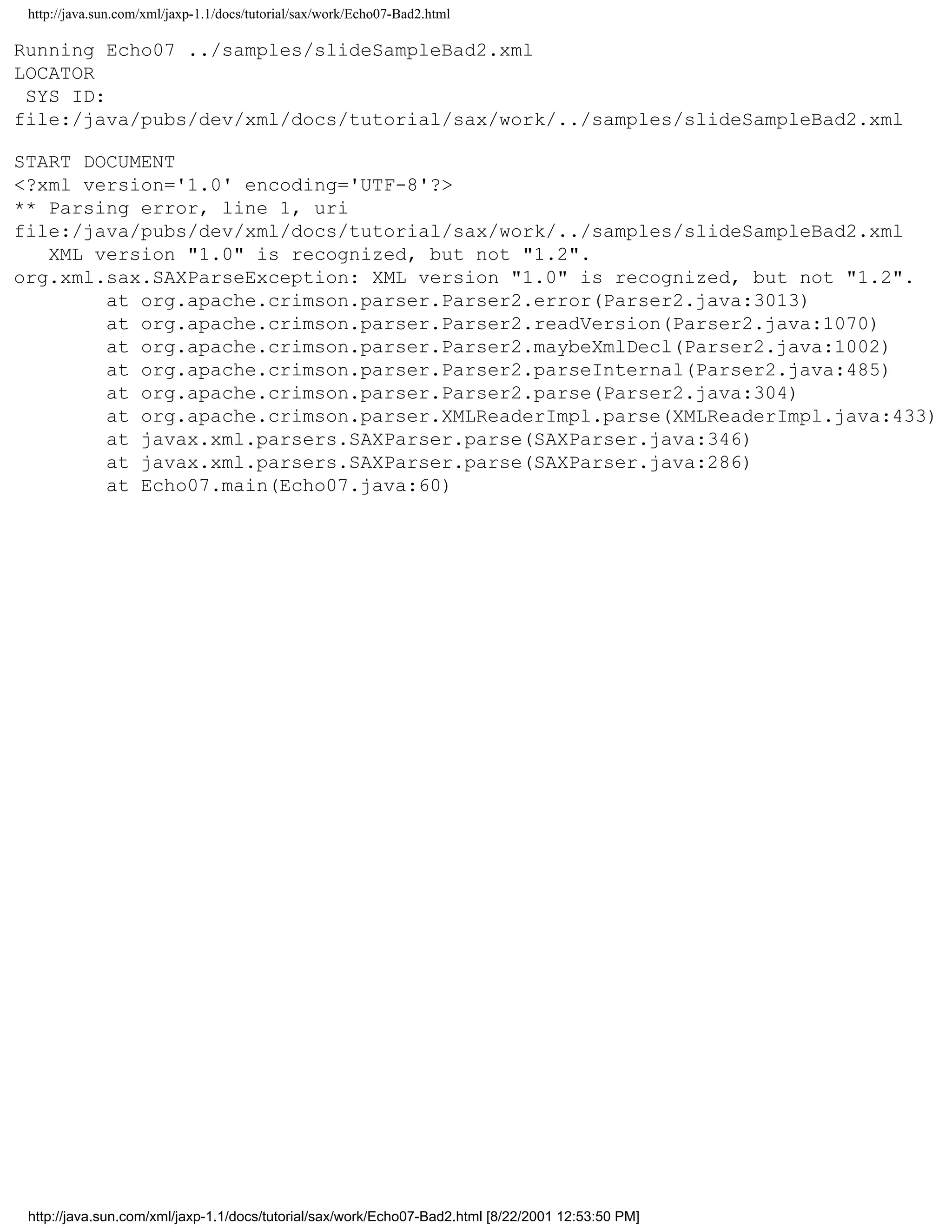http://java.sun.com/xml/jaxp-1.1/docs/tutorial/sax/work/Echo07-Bad2.html

Running Echo07 ../samples/slideSampleBad2.xml
LOCATOR
 SYS ID:
file:/java/pubs/dev/xml/docs/tutorial/sax/work/../samples/slideSampleBad2.xml

START DOCUMENT
<?xml version='1.0' encoding='UTF-8'?>
** Parsing error, line 1, uri
file:/java/pubs/dev/xml/docs/tutorial/sax/work/../samples/slideSampleBad2.xml
   XML version "1.0" is recognized, but not "1.2".
org.xml.sax.SAXParseException: XML version "1.0" is recognized, but not "1.2".
        at org.apache.crimson.parser.Parser2.error(Parser2.java:3013)
        at org.apache.crimson.parser.Parser2.readVersion(Parser2.java:1070)
        at org.apache.crimson.parser.Parser2.maybeXmlDecl(Parser2.java:1002)
        at org.apache.crimson.parser.Parser2.parseInternal(Parser2.java:485)
        at org.apache.crimson.parser.Parser2.parse(Parser2.java:304)
        at org.apache.crimson.parser.XMLReaderImpl.parse(XMLReaderImpl.java:433)
        at javax.xml.parsers.SAXParser.parse(SAXParser.java:346)
        at javax.xml.parsers.SAXParser.parse(SAXParser.java:286)
        at Echo07.main(Echo07.java:60)




 http://java.sun.com/xml/jaxp-1.1/docs/tutorial/sax/work/Echo07-Bad2.html [8/22/2001 12:53:50 PM]
 