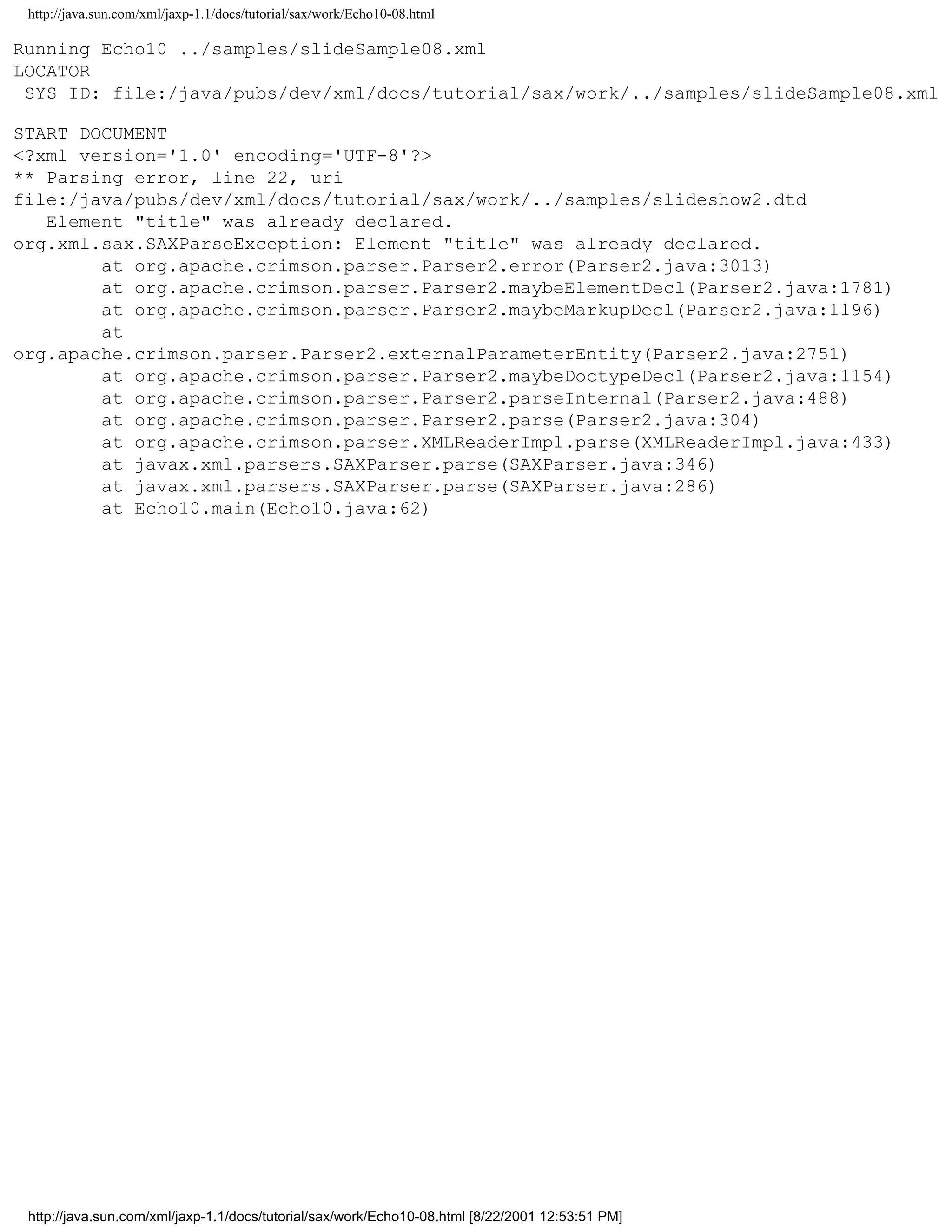 http://java.sun.com/xml/jaxp-1.1/docs/tutorial/sax/work/Echo10-08.html

Running Echo10 ../samples/slideSample08.xml
LOCATOR
 SYS ID: file:/java/pubs/dev/xml/docs/tutorial/sax/work/../samples/slideSample08.xml

START DOCUMENT
<?xml version='1.0' encoding='UTF-8'?>
** Parsing error, line 22, uri
file:/java/pubs/dev/xml/docs/tutorial/sax/work/../samples/slideshow2.dtd
   Element "title" was already declared.
org.xml.sax.SAXParseException: Element "title" was already declared.
        at org.apache.crimson.parser.Parser2.error(Parser2.java:3013)
        at org.apache.crimson.parser.Parser2.maybeElementDecl(Parser2.java:1781)
        at org.apache.crimson.parser.Parser2.maybeMarkupDecl(Parser2.java:1196)
        at
org.apache.crimson.parser.Parser2.externalParameterEntity(Parser2.java:2751)
        at org.apache.crimson.parser.Parser2.maybeDoctypeDecl(Parser2.java:1154)
        at org.apache.crimson.parser.Parser2.parseInternal(Parser2.java:488)
        at org.apache.crimson.parser.Parser2.parse(Parser2.java:304)
        at org.apache.crimson.parser.XMLReaderImpl.parse(XMLReaderImpl.java:433)
        at javax.xml.parsers.SAXParser.parse(SAXParser.java:346)
        at javax.xml.parsers.SAXParser.parse(SAXParser.java:286)
        at Echo10.main(Echo10.java:62)




 http://java.sun.com/xml/jaxp-1.1/docs/tutorial/sax/work/Echo10-08.html [8/22/2001 12:53:51 PM]
 