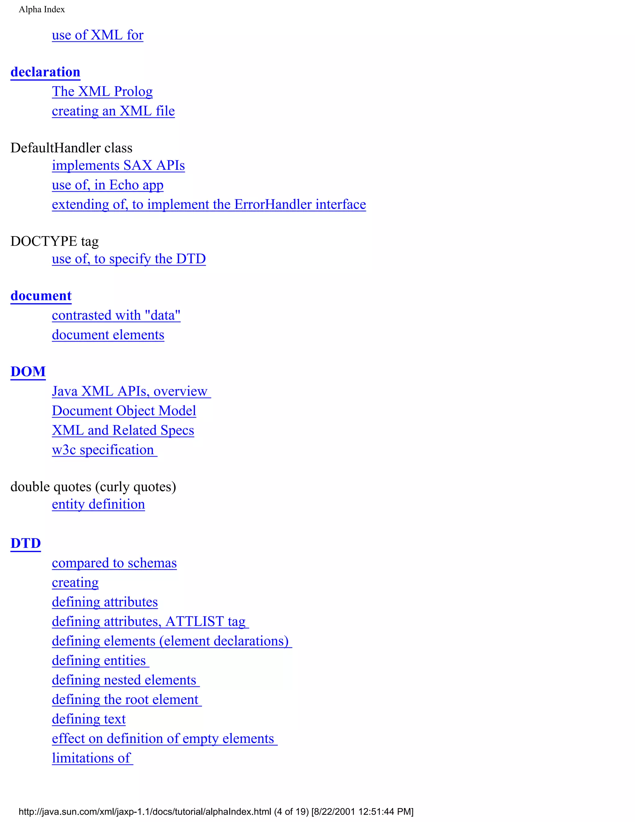Alpha Index

         use of XML for

declaration
      The XML Prolog
      creating an XML file

DefaultHandler class
      implements SAX APIs
      use of, in Echo app
      extending of, to implement the ErrorHandler interface

DOCTYPE tag
    use of, to specify the DTD

document
     contrasted with "data"
     document elements

DOM
         Java XML APIs, overview
         Document Object Model
         XML and Related Specs
         w3c specification

double quotes (curly quotes)
       entity definition

DTD
         compared to schemas
         creating
         defining attributes
         defining attributes, ATTLIST tag
         defining elements (element declarations)
         defining entities
         defining nested elements
         defining the root element
         defining text
         effect on definition of empty elements
         limitations of


 http://java.sun.com/xml/jaxp-1.1/docs/tutorial/alphaIndex.html (4 of 19) [8/22/2001 12:51:44 PM]
 