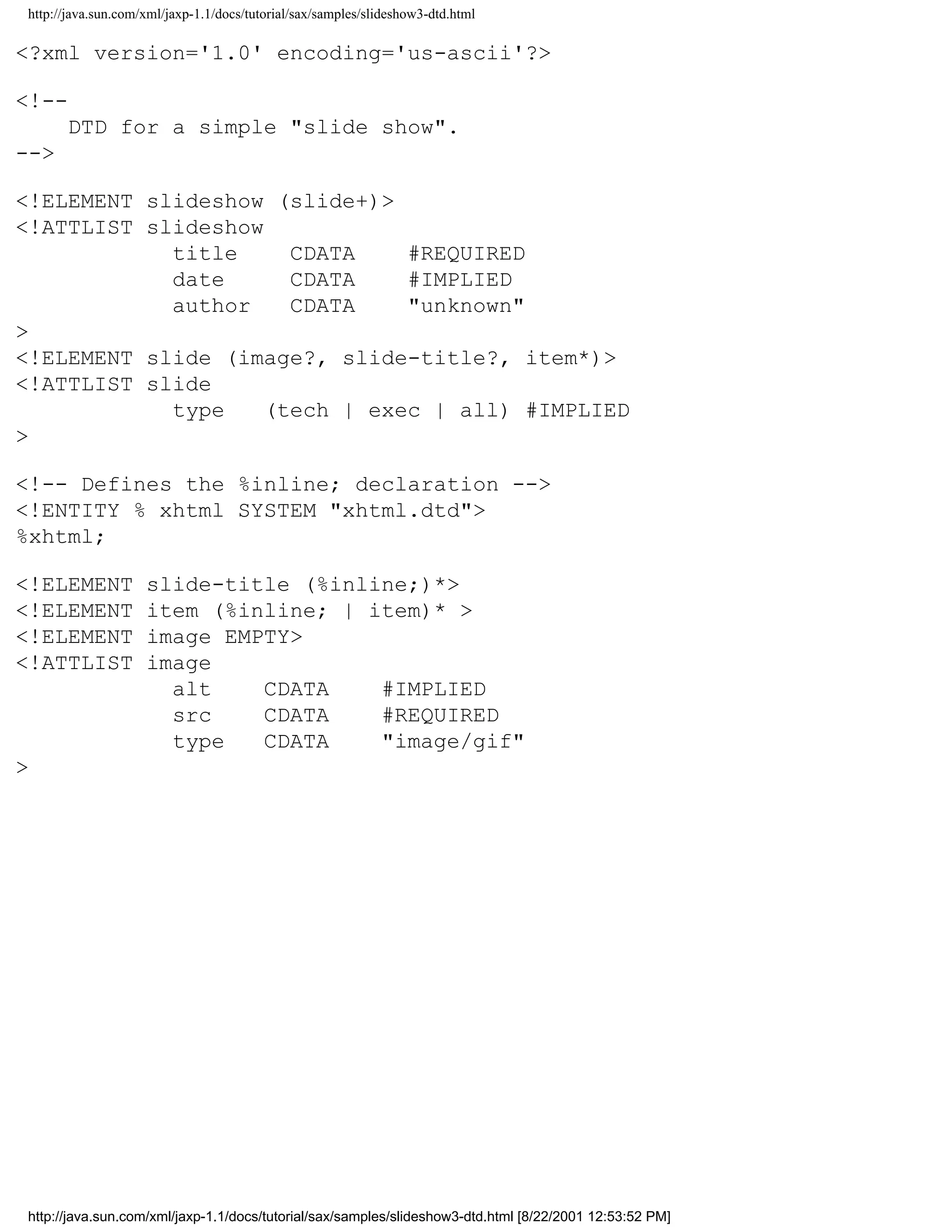 http://java.sun.com/xml/jaxp-1.1/docs/tutorial/sax/samples/slideshow3-dtd.html

<?xml version='1.0' encoding='us-ascii'?>

<!--
      DTD for a simple "slide show".
-->

<!ELEMENT slideshow (slide+)>
<!ATTLIST slideshow
            title     CDATA    #REQUIRED
            date      CDATA    #IMPLIED
            author    CDATA    "unknown"
>
<!ELEMENT slide (image?, slide-title?, item*)>
<!ATTLIST slide
            type    (tech | exec | all) #IMPLIED
>

<!-- Defines the %inline; declaration -->
<!ENTITY % xhtml SYSTEM "xhtml.dtd">
%xhtml;

<!ELEMENT           slide-title (%inline;)*>
<!ELEMENT           item (%inline; | item)* >
<!ELEMENT           image EMPTY>
<!ATTLIST           image
                      alt    CDATA    #IMPLIED
                      src    CDATA    #REQUIRED
                      type   CDATA    "image/gif"
>




http://java.sun.com/xml/jaxp-1.1/docs/tutorial/sax/samples/slideshow3-dtd.html [8/22/2001 12:53:52 PM]
 