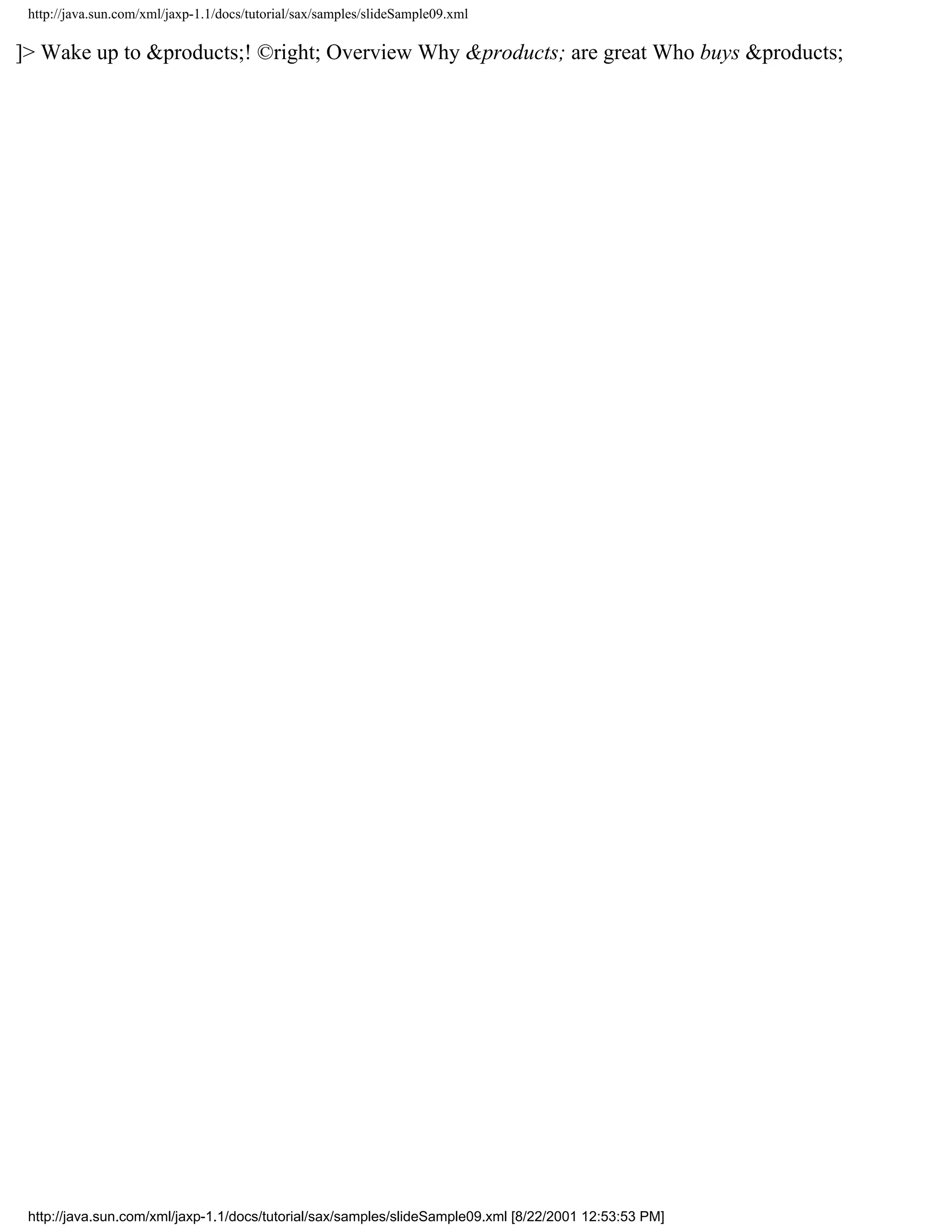 http://java.sun.com/xml/jaxp-1.1/docs/tutorial/sax/samples/slideSample09.xml

]> Wake up to &products;! ©right; Overview Why &products; are great Who buys &products;




 http://java.sun.com/xml/jaxp-1.1/docs/tutorial/sax/samples/slideSample09.xml [8/22/2001 12:53:53 PM]
 