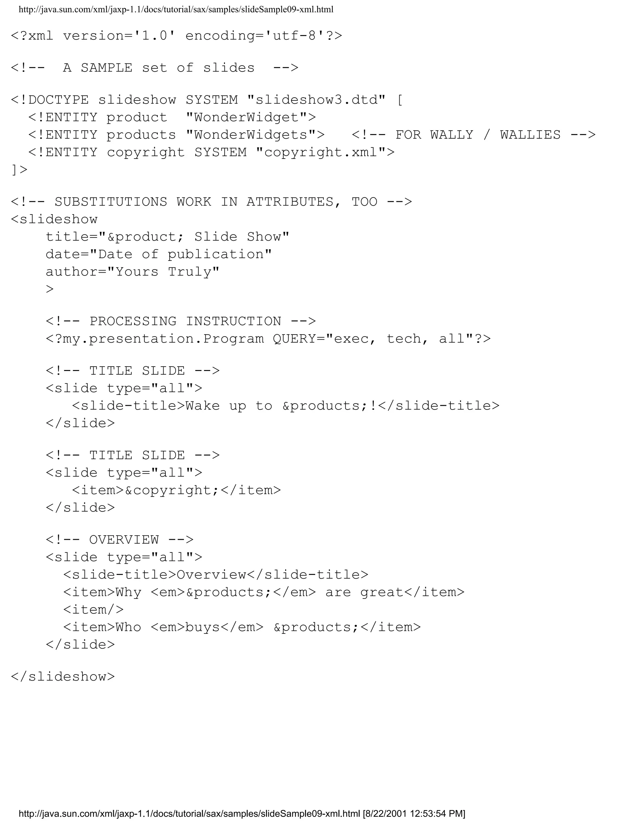 http://java.sun.com/xml/jaxp-1.1/docs/tutorial/sax/samples/slideSample09-xml.html

<?xml version='1.0' encoding='utf-8'?>

<!--       A SAMPLE set of slides                                -->

<!DOCTYPE slideshow SYSTEM "slideshow3.dtd" [
   <!ENTITY product "WonderWidget">
   <!ENTITY products "WonderWidgets">   <!-- FOR WALLY / WALLIES -->
   <!ENTITY copyright SYSTEM "copyright.xml">
]>

<!-- SUBSTITUTIONS WORK IN ATTRIBUTES, TOO -->
<slideshow
    title="&product; Slide Show"
    date="Date of publication"
    author="Yours Truly"
    >

      <!-- PROCESSING INSTRUCTION -->
      <?my.presentation.Program QUERY="exec, tech, all"?>

      <!-- TITLE SLIDE -->
      <slide type="all">
         <slide-title>Wake up to &products;!</slide-title>
      </slide>

      <!-- TITLE SLIDE -->
      <slide type="all">
         <item>&copyright;</item>
      </slide>

      <!-- OVERVIEW -->
      <slide type="all">
        <slide-title>Overview</slide-title>
        <item>Why <em>&products;</em> are great</item>
        <item/>
        <item>Who <em>buys</em> &products;</item>
      </slide>

</slideshow>




http://java.sun.com/xml/jaxp-1.1/docs/tutorial/sax/samples/slideSample09-xml.html [8/22/2001 12:53:54 PM]
 