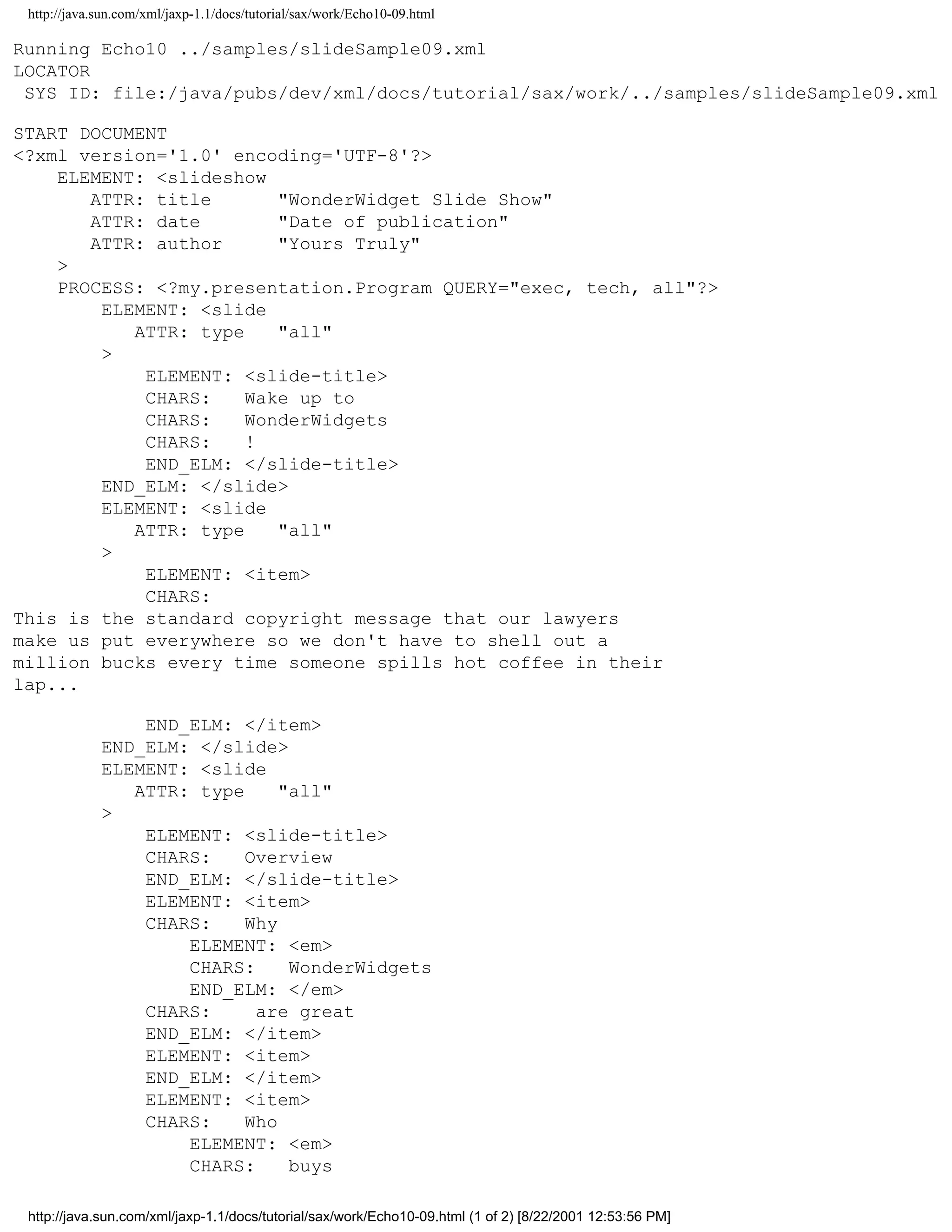 http://java.sun.com/xml/jaxp-1.1/docs/tutorial/sax/work/Echo10-09.html

Running Echo10 ../samples/slideSample09.xml
LOCATOR
 SYS ID: file:/java/pubs/dev/xml/docs/tutorial/sax/work/../samples/slideSample09.xml

START DOCUMENT
<?xml version='1.0' encoding='UTF-8'?>
    ELEMENT: <slideshow
       ATTR: title       "WonderWidget Slide Show"
       ATTR: date        "Date of publication"
       ATTR: author      "Yours Truly"
    >
    PROCESS: <?my.presentation.Program QUERY="exec, tech, all"?>
        ELEMENT: <slide
           ATTR: type    "all"
        >
            ELEMENT: <slide-title>
            CHARS:    Wake up to
            CHARS:    WonderWidgets
            CHARS:    !
            END_ELM: </slide-title>
        END_ELM: </slide>
        ELEMENT: <slide
           ATTR: type    "all"
        >
            ELEMENT: <item>
            CHARS:
This is the standard copyright message that our lawyers
make us put everywhere so we don't have to shell out a
million bucks every time someone spills hot coffee in their
lap...

                 END_ELM: </item>
             END_ELM: </slide>
             ELEMENT: <slide
                ATTR: type     "all"
             >
                 ELEMENT: <slide-title>
                 CHARS:    Overview
                 END_ELM: </slide-title>
                 ELEMENT: <item>
                 CHARS:    Why
                     ELEMENT: <em>
                     CHARS:     WonderWidgets
                     END_ELM: </em>
                 CHARS:     are great
                 END_ELM: </item>
                 ELEMENT: <item>
                 END_ELM: </item>
                 ELEMENT: <item>
                 CHARS:    Who
                     ELEMENT: <em>
                     CHARS:     buys

 http://java.sun.com/xml/jaxp-1.1/docs/tutorial/sax/work/Echo10-09.html (1 of 2) [8/22/2001 12:53:56 PM]
 