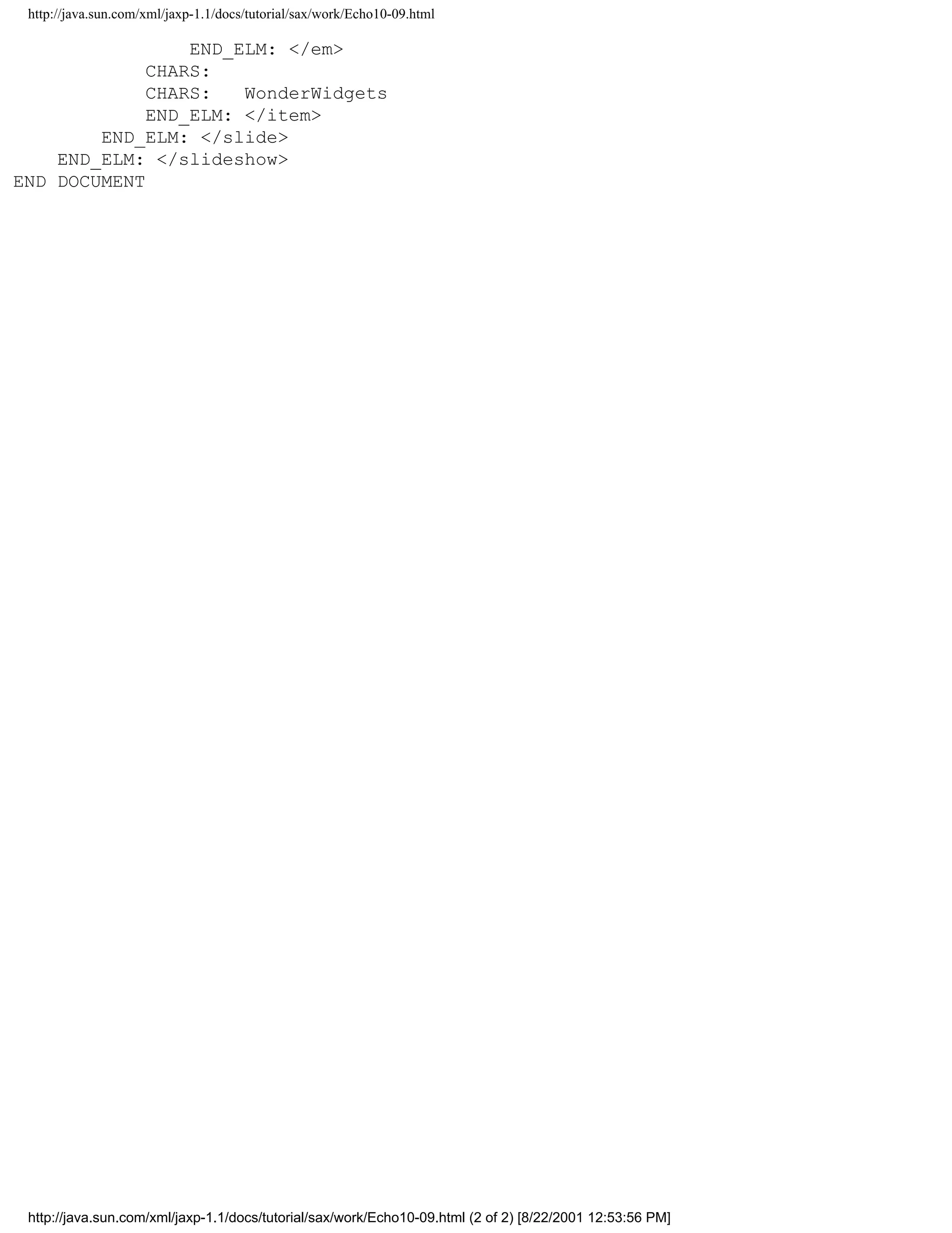 http://java.sun.com/xml/jaxp-1.1/docs/tutorial/sax/work/Echo10-09.html

                 END_ELM: </em>
             CHARS:
             CHARS:   WonderWidgets
             END_ELM: </item>
        END_ELM: </slide>
    END_ELM: </slideshow>
END DOCUMENT




 http://java.sun.com/xml/jaxp-1.1/docs/tutorial/sax/work/Echo10-09.html (2 of 2) [8/22/2001 12:53:56 PM]
 