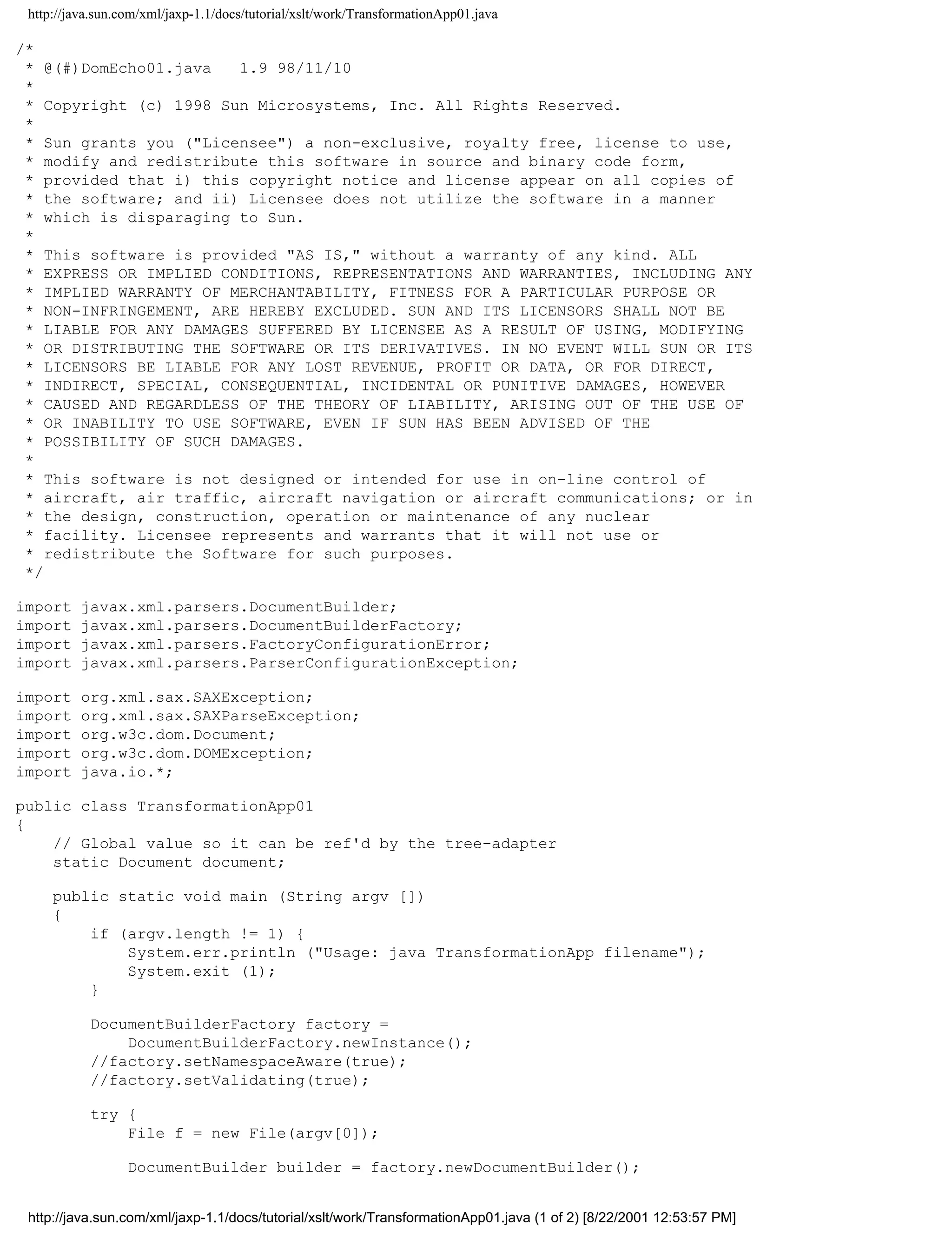 http://java.sun.com/xml/jaxp-1.1/docs/tutorial/xslt/work/TransformationApp01.java

/*
 * @(#)DomEcho01.java   1.9 98/11/10
 *
 * Copyright (c) 1998 Sun Microsystems, Inc. All Rights Reserved.
 *
 * Sun grants you ("Licensee") a non-exclusive, royalty free, license to use,
 * modify and redistribute this software in source and binary code form,
 * provided that i) this copyright notice and license appear on all copies of
 * the software; and ii) Licensee does not utilize the software in a manner
 * which is disparaging to Sun.
 *
 * This software is provided "AS IS," without a warranty of any kind. ALL
 * EXPRESS OR IMPLIED CONDITIONS, REPRESENTATIONS AND WARRANTIES, INCLUDING ANY
 * IMPLIED WARRANTY OF MERCHANTABILITY, FITNESS FOR A PARTICULAR PURPOSE OR
 * NON-INFRINGEMENT, ARE HEREBY EXCLUDED. SUN AND ITS LICENSORS SHALL NOT BE
 * LIABLE FOR ANY DAMAGES SUFFERED BY LICENSEE AS A RESULT OF USING, MODIFYING
 * OR DISTRIBUTING THE SOFTWARE OR ITS DERIVATIVES. IN NO EVENT WILL SUN OR ITS
 * LICENSORS BE LIABLE FOR ANY LOST REVENUE, PROFIT OR DATA, OR FOR DIRECT,
 * INDIRECT, SPECIAL, CONSEQUENTIAL, INCIDENTAL OR PUNITIVE DAMAGES, HOWEVER
 * CAUSED AND REGARDLESS OF THE THEORY OF LIABILITY, ARISING OUT OF THE USE OF
 * OR INABILITY TO USE SOFTWARE, EVEN IF SUN HAS BEEN ADVISED OF THE
 * POSSIBILITY OF SUCH DAMAGES.
 *
 * This software is not designed or intended for use in on-line control of
 * aircraft, air traffic, aircraft navigation or aircraft communications; or in
 * the design, construction, operation or maintenance of any nuclear
 * facility. Licensee represents and warrants that it will not use or
 * redistribute the Software for such purposes.
 */

import    javax.xml.parsers.DocumentBuilder;
import    javax.xml.parsers.DocumentBuilderFactory;
import    javax.xml.parsers.FactoryConfigurationError;
import    javax.xml.parsers.ParserConfigurationException;

import    org.xml.sax.SAXException;
import    org.xml.sax.SAXParseException;
import    org.w3c.dom.Document;
import    org.w3c.dom.DOMException;
import    java.io.*;

public class TransformationApp01
{
    // Global value so it can be ref'd by the tree-adapter
    static Document document;

     public static void main (String argv [])
     {
         if (argv.length != 1) {
             System.err.println ("Usage: java TransformationApp filename");
             System.exit (1);
         }

           DocumentBuilderFactory factory =
               DocumentBuilderFactory.newInstance();
           //factory.setNamespaceAware(true);
           //factory.setValidating(true);

           try {
               File f = new File(argv[0]);

                  DocumentBuilder builder = factory.newDocumentBuilder();


 http://java.sun.com/xml/jaxp-1.1/docs/tutorial/xslt/work/TransformationApp01.java (1 of 2) [8/22/2001 12:53:57 PM]
 