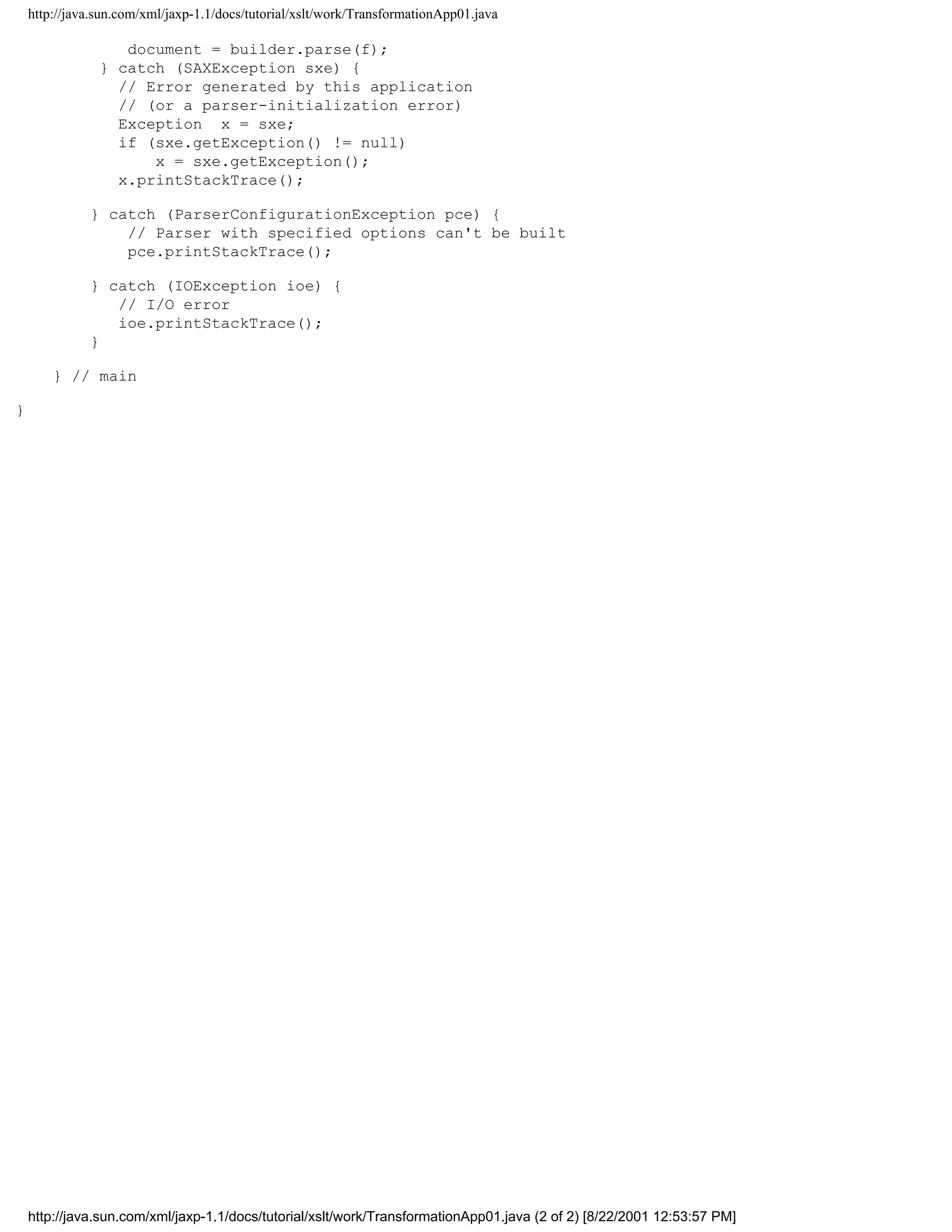 http://java.sun.com/xml/jaxp-1.1/docs/tutorial/xslt/work/TransformationApp01.java

                   document = builder.parse(f);
                } catch (SAXException sxe) {
                  // Error generated by this application
                  // (or a parser-initialization error)
                  Exception x = sxe;
                  if (sxe.getException() != null)
                      x = sxe.getException();
                  x.printStackTrace();

              } catch (ParserConfigurationException pce) {
                  // Parser with specified options can't be built
                  pce.printStackTrace();

              } catch (IOException ioe) {
                 // I/O error
                 ioe.printStackTrace();
              }

        } // main

}




    http://java.sun.com/xml/jaxp-1.1/docs/tutorial/xslt/work/TransformationApp01.java (2 of 2) [8/22/2001 12:53:57 PM]
 