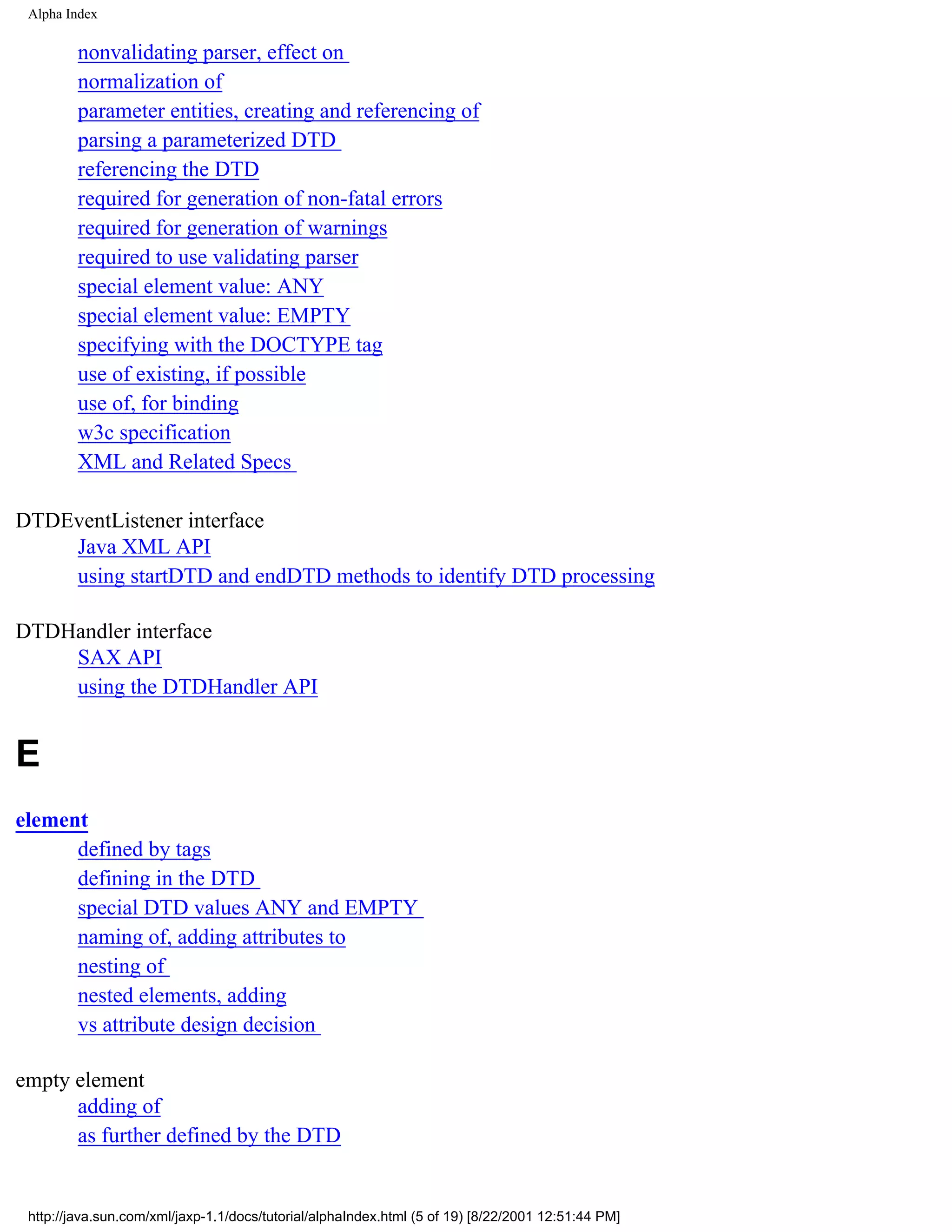 Alpha Index

         nonvalidating parser, effect on
         normalization of
         parameter entities, creating and referencing of
         parsing a parameterized DTD
         referencing the DTD
         required for generation of non-fatal errors
         required for generation of warnings
         required to use validating parser
         special element value: ANY
         special element value: EMPTY
         specifying with the DOCTYPE tag
         use of existing, if possible
         use of, for binding
         w3c specification
         XML and Related Specs

DTDEventListener interface
    Java XML API
    using startDTD and endDTD methods to identify DTD processing

DTDHandler interface
    SAX API
    using the DTDHandler API


E
element
      defined by tags
      defining in the DTD
      special DTD values ANY and EMPTY
      naming of, adding attributes to
      nesting of
      nested elements, adding
      vs attribute design decision

empty element
      adding of
      as further defined by the DTD


 http://java.sun.com/xml/jaxp-1.1/docs/tutorial/alphaIndex.html (5 of 19) [8/22/2001 12:51:44 PM]
 