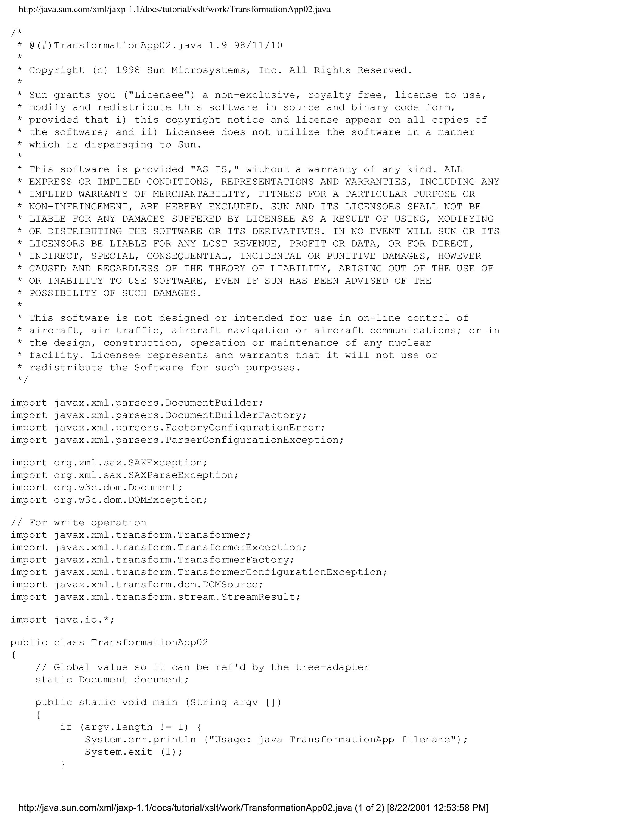 http://java.sun.com/xml/jaxp-1.1/docs/tutorial/xslt/work/TransformationApp02.java

/*
 * @(#)TransformationApp02.java 1.9 98/11/10
 *
 * Copyright (c) 1998 Sun Microsystems, Inc. All Rights Reserved.
 *
 * Sun grants you ("Licensee") a non-exclusive, royalty free, license to use,
 * modify and redistribute this software in source and binary code form,
 * provided that i) this copyright notice and license appear on all copies of
 * the software; and ii) Licensee does not utilize the software in a manner
 * which is disparaging to Sun.
 *
 * This software is provided "AS IS," without a warranty of any kind. ALL
 * EXPRESS OR IMPLIED CONDITIONS, REPRESENTATIONS AND WARRANTIES, INCLUDING ANY
 * IMPLIED WARRANTY OF MERCHANTABILITY, FITNESS FOR A PARTICULAR PURPOSE OR
 * NON-INFRINGEMENT, ARE HEREBY EXCLUDED. SUN AND ITS LICENSORS SHALL NOT BE
 * LIABLE FOR ANY DAMAGES SUFFERED BY LICENSEE AS A RESULT OF USING, MODIFYING
 * OR DISTRIBUTING THE SOFTWARE OR ITS DERIVATIVES. IN NO EVENT WILL SUN OR ITS
 * LICENSORS BE LIABLE FOR ANY LOST REVENUE, PROFIT OR DATA, OR FOR DIRECT,
 * INDIRECT, SPECIAL, CONSEQUENTIAL, INCIDENTAL OR PUNITIVE DAMAGES, HOWEVER
 * CAUSED AND REGARDLESS OF THE THEORY OF LIABILITY, ARISING OUT OF THE USE OF
 * OR INABILITY TO USE SOFTWARE, EVEN IF SUN HAS BEEN ADVISED OF THE
 * POSSIBILITY OF SUCH DAMAGES.
 *
 * This software is not designed or intended for use in on-line control of
 * aircraft, air traffic, aircraft navigation or aircraft communications; or in
 * the design, construction, operation or maintenance of any nuclear
 * facility. Licensee represents and warrants that it will not use or
 * redistribute the Software for such purposes.
 */

import    javax.xml.parsers.DocumentBuilder;
import    javax.xml.parsers.DocumentBuilderFactory;
import    javax.xml.parsers.FactoryConfigurationError;
import    javax.xml.parsers.ParserConfigurationException;

import    org.xml.sax.SAXException;
import    org.xml.sax.SAXParseException;
import    org.w3c.dom.Document;
import    org.w3c.dom.DOMException;

// For    write operation
import    javax.xml.transform.Transformer;
import    javax.xml.transform.TransformerException;
import    javax.xml.transform.TransformerFactory;
import    javax.xml.transform.TransformerConfigurationException;
import    javax.xml.transform.dom.DOMSource;
import    javax.xml.transform.stream.StreamResult;

import java.io.*;

public class TransformationApp02
{
    // Global value so it can be ref'd by the tree-adapter
    static Document document;

     public static void main (String argv [])
     {
         if (argv.length != 1) {
             System.err.println ("Usage: java TransformationApp filename");
             System.exit (1);
         }



 http://java.sun.com/xml/jaxp-1.1/docs/tutorial/xslt/work/TransformationApp02.java (1 of 2) [8/22/2001 12:53:58 PM]
 