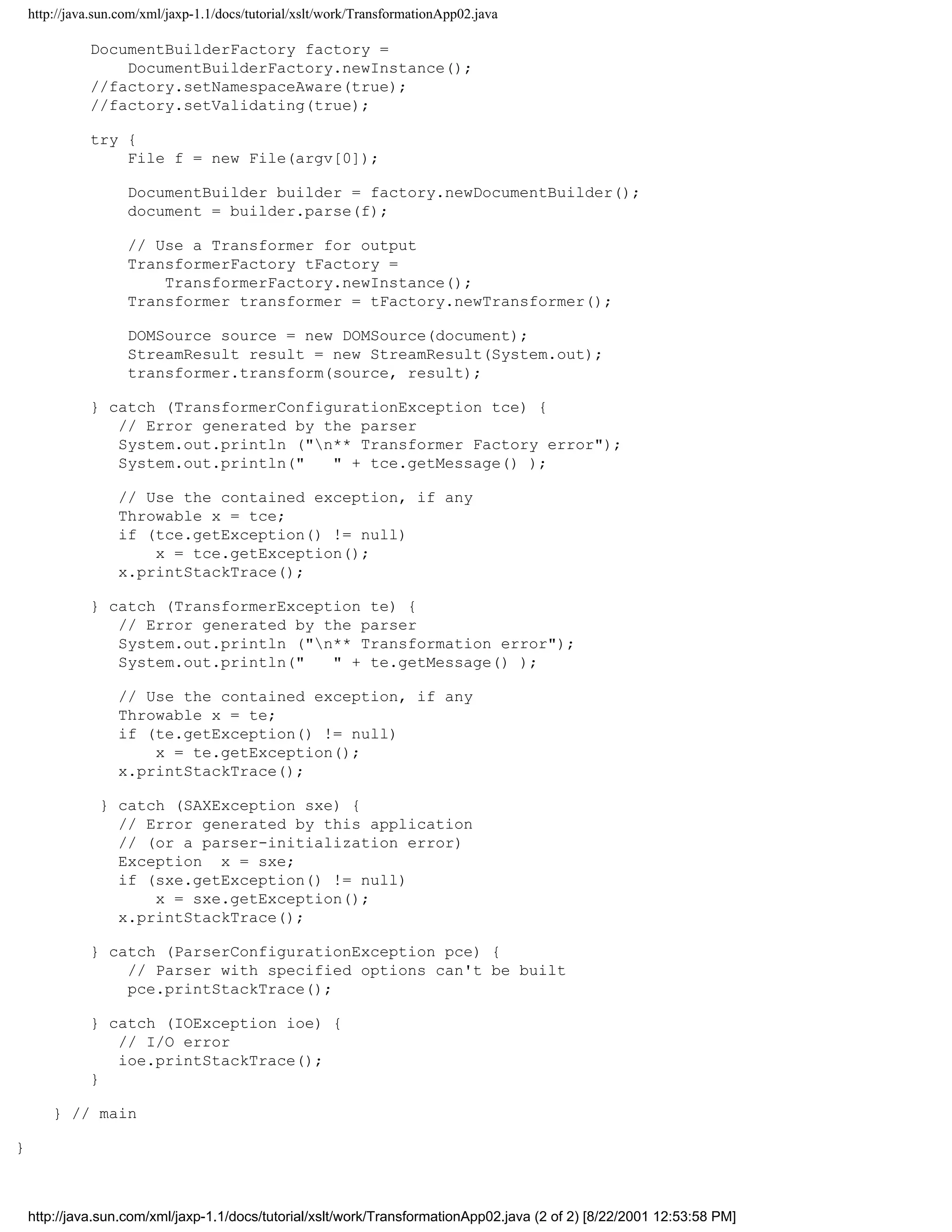 http://java.sun.com/xml/jaxp-1.1/docs/tutorial/xslt/work/TransformationApp02.java

              DocumentBuilderFactory factory =
                  DocumentBuilderFactory.newInstance();
              //factory.setNamespaceAware(true);
              //factory.setValidating(true);

              try {
                  File f = new File(argv[0]);

                     DocumentBuilder builder = factory.newDocumentBuilder();
                     document = builder.parse(f);

                     // Use a Transformer for output
                     TransformerFactory tFactory =
                         TransformerFactory.newInstance();
                     Transformer transformer = tFactory.newTransformer();

                     DOMSource source = new DOMSource(document);
                     StreamResult result = new StreamResult(System.out);
                     transformer.transform(source, result);

              } catch (TransformerConfigurationException tce) {
                 // Error generated by the parser
                 System.out.println ("n** Transformer Factory error");
                 System.out.println("   " + tce.getMessage() );

                   // Use the contained exception, if any
                   Throwable x = tce;
                   if (tce.getException() != null)
                       x = tce.getException();
                   x.printStackTrace();

              } catch (TransformerException te) {
                 // Error generated by the parser
                 System.out.println ("n** Transformation error");
                 System.out.println("   " + te.getMessage() );

                   // Use the contained exception, if any
                   Throwable x = te;
                   if (te.getException() != null)
                       x = te.getException();
                   x.printStackTrace();

                } catch (SAXException sxe) {
                  // Error generated by this application
                  // (or a parser-initialization error)
                  Exception x = sxe;
                  if (sxe.getException() != null)
                      x = sxe.getException();
                  x.printStackTrace();

              } catch (ParserConfigurationException pce) {
                  // Parser with specified options can't be built
                  pce.printStackTrace();

              } catch (IOException ioe) {
                 // I/O error
                 ioe.printStackTrace();
              }

        } // main

}



    http://java.sun.com/xml/jaxp-1.1/docs/tutorial/xslt/work/TransformationApp02.java (2 of 2) [8/22/2001 12:53:58 PM]
 