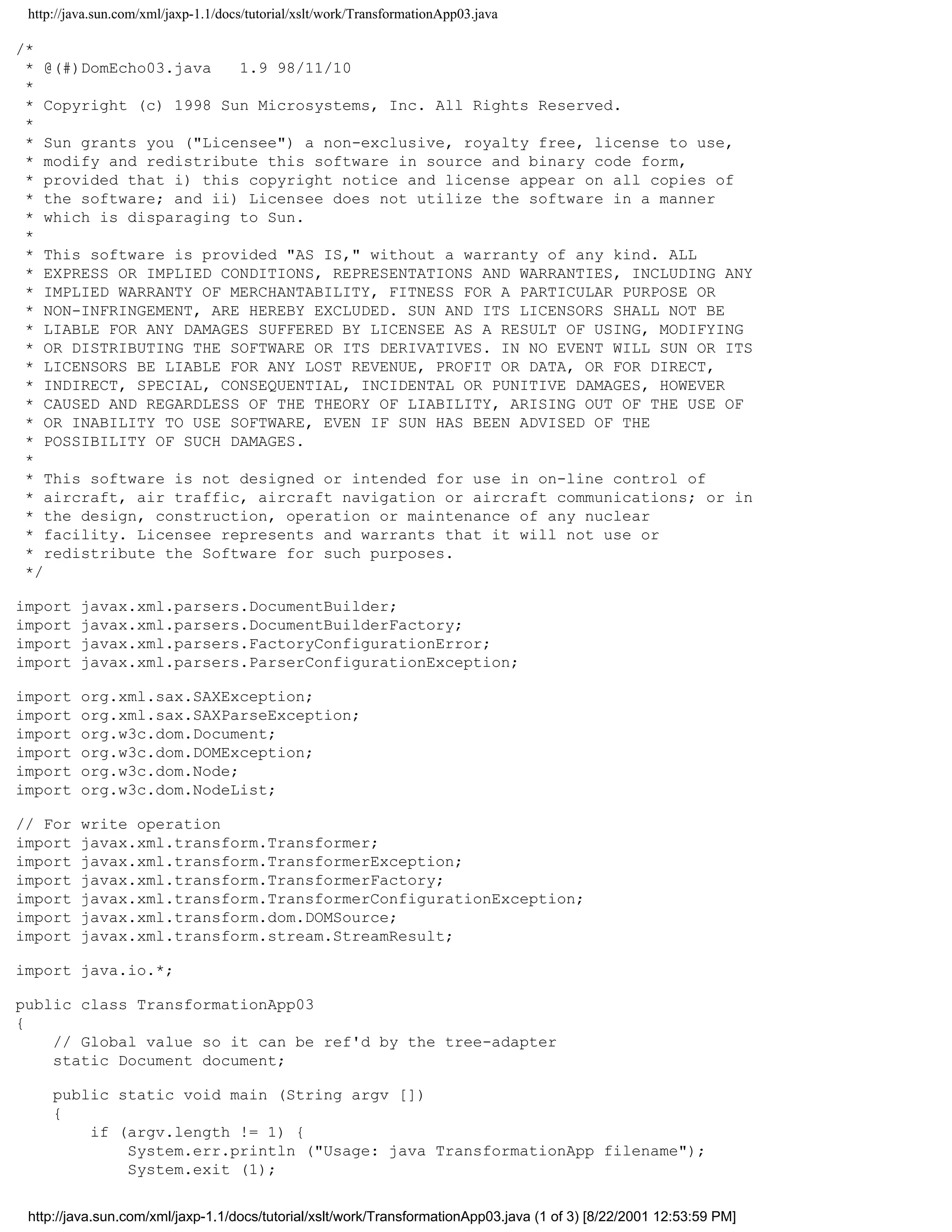 http://java.sun.com/xml/jaxp-1.1/docs/tutorial/xslt/work/TransformationApp03.java

/*
 * @(#)DomEcho03.java   1.9 98/11/10
 *
 * Copyright (c) 1998 Sun Microsystems, Inc. All Rights Reserved.
 *
 * Sun grants you ("Licensee") a non-exclusive, royalty free, license to use,
 * modify and redistribute this software in source and binary code form,
 * provided that i) this copyright notice and license appear on all copies of
 * the software; and ii) Licensee does not utilize the software in a manner
 * which is disparaging to Sun.
 *
 * This software is provided "AS IS," without a warranty of any kind. ALL
 * EXPRESS OR IMPLIED CONDITIONS, REPRESENTATIONS AND WARRANTIES, INCLUDING ANY
 * IMPLIED WARRANTY OF MERCHANTABILITY, FITNESS FOR A PARTICULAR PURPOSE OR
 * NON-INFRINGEMENT, ARE HEREBY EXCLUDED. SUN AND ITS LICENSORS SHALL NOT BE
 * LIABLE FOR ANY DAMAGES SUFFERED BY LICENSEE AS A RESULT OF USING, MODIFYING
 * OR DISTRIBUTING THE SOFTWARE OR ITS DERIVATIVES. IN NO EVENT WILL SUN OR ITS
 * LICENSORS BE LIABLE FOR ANY LOST REVENUE, PROFIT OR DATA, OR FOR DIRECT,
 * INDIRECT, SPECIAL, CONSEQUENTIAL, INCIDENTAL OR PUNITIVE DAMAGES, HOWEVER
 * CAUSED AND REGARDLESS OF THE THEORY OF LIABILITY, ARISING OUT OF THE USE OF
 * OR INABILITY TO USE SOFTWARE, EVEN IF SUN HAS BEEN ADVISED OF THE
 * POSSIBILITY OF SUCH DAMAGES.
 *
 * This software is not designed or intended for use in on-line control of
 * aircraft, air traffic, aircraft navigation or aircraft communications; or in
 * the design, construction, operation or maintenance of any nuclear
 * facility. Licensee represents and warrants that it will not use or
 * redistribute the Software for such purposes.
 */

import    javax.xml.parsers.DocumentBuilder;
import    javax.xml.parsers.DocumentBuilderFactory;
import    javax.xml.parsers.FactoryConfigurationError;
import    javax.xml.parsers.ParserConfigurationException;

import    org.xml.sax.SAXException;
import    org.xml.sax.SAXParseException;
import    org.w3c.dom.Document;
import    org.w3c.dom.DOMException;
import    org.w3c.dom.Node;
import    org.w3c.dom.NodeList;

// For    write operation
import    javax.xml.transform.Transformer;
import    javax.xml.transform.TransformerException;
import    javax.xml.transform.TransformerFactory;
import    javax.xml.transform.TransformerConfigurationException;
import    javax.xml.transform.dom.DOMSource;
import    javax.xml.transform.stream.StreamResult;

import java.io.*;

public class TransformationApp03
{
    // Global value so it can be ref'd by the tree-adapter
    static Document document;

     public static void main (String argv [])
     {
         if (argv.length != 1) {
             System.err.println ("Usage: java TransformationApp filename");
             System.exit (1);


 http://java.sun.com/xml/jaxp-1.1/docs/tutorial/xslt/work/TransformationApp03.java (1 of 3) [8/22/2001 12:53:59 PM]
 