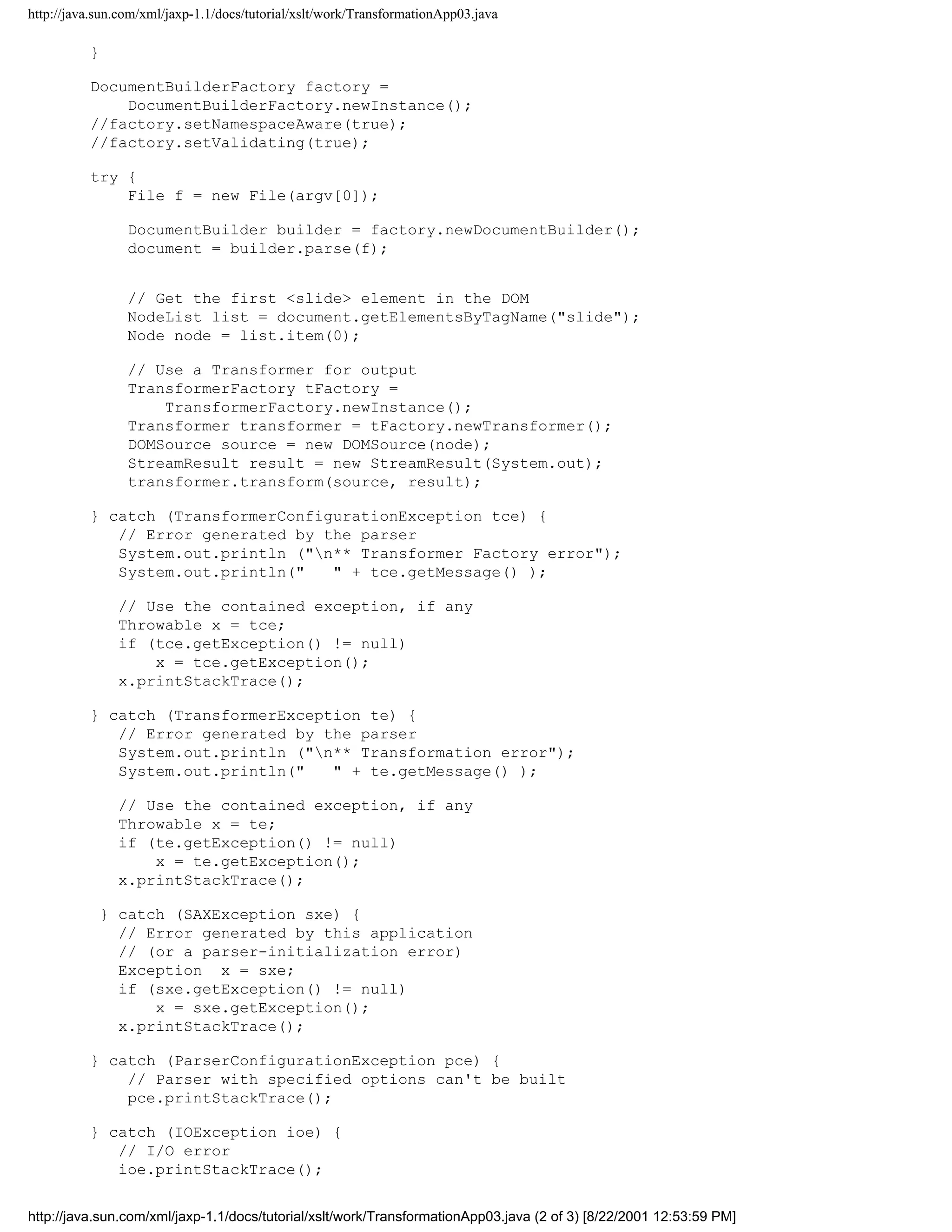 http://java.sun.com/xml/jaxp-1.1/docs/tutorial/xslt/work/TransformationApp03.java

          }

          DocumentBuilderFactory factory =
              DocumentBuilderFactory.newInstance();
          //factory.setNamespaceAware(true);
          //factory.setValidating(true);

          try {
              File f = new File(argv[0]);

                 DocumentBuilder builder = factory.newDocumentBuilder();
                 document = builder.parse(f);


                 // Get the first <slide> element in the DOM
                 NodeList list = document.getElementsByTagName("slide");
                 Node node = list.item(0);

                 // Use a Transformer for output
                 TransformerFactory tFactory =
                     TransformerFactory.newInstance();
                 Transformer transformer = tFactory.newTransformer();
                 DOMSource source = new DOMSource(node);
                 StreamResult result = new StreamResult(System.out);
                 transformer.transform(source, result);

          } catch (TransformerConfigurationException tce) {
             // Error generated by the parser
             System.out.println ("n** Transformer Factory error");
             System.out.println("   " + tce.getMessage() );

               // Use the contained exception, if any
               Throwable x = tce;
               if (tce.getException() != null)
                   x = tce.getException();
               x.printStackTrace();

          } catch (TransformerException te) {
             // Error generated by the parser
             System.out.println ("n** Transformation error");
             System.out.println("   " + te.getMessage() );

               // Use the contained exception, if any
               Throwable x = te;
               if (te.getException() != null)
                   x = te.getException();
               x.printStackTrace();

            } catch (SAXException sxe) {
              // Error generated by this application
              // (or a parser-initialization error)
              Exception x = sxe;
              if (sxe.getException() != null)
                  x = sxe.getException();
              x.printStackTrace();

          } catch (ParserConfigurationException pce) {
              // Parser with specified options can't be built
              pce.printStackTrace();

          } catch (IOException ioe) {
             // I/O error
             ioe.printStackTrace();


http://java.sun.com/xml/jaxp-1.1/docs/tutorial/xslt/work/TransformationApp03.java (2 of 3) [8/22/2001 12:53:59 PM]
 