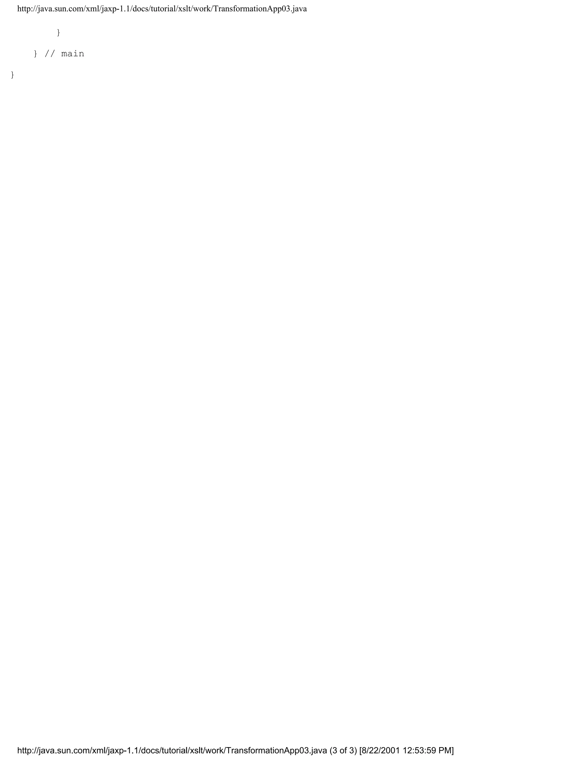 http://java.sun.com/xml/jaxp-1.1/docs/tutorial/xslt/work/TransformationApp03.java

              }

        } // main

}




    http://java.sun.com/xml/jaxp-1.1/docs/tutorial/xslt/work/TransformationApp03.java (3 of 3) [8/22/2001 12:53:59 PM]
 