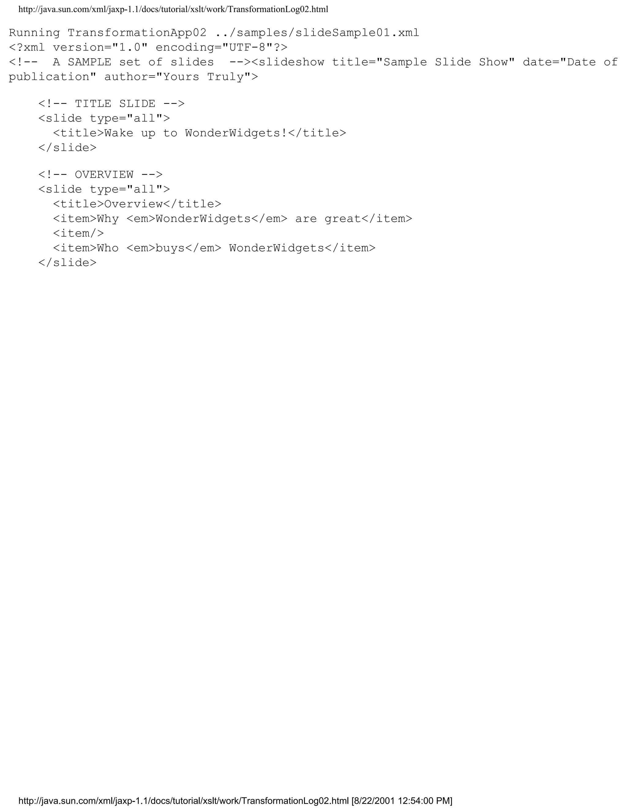 http://java.sun.com/xml/jaxp-1.1/docs/tutorial/xslt/work/TransformationLog02.html

Running TransformationApp02 ../samples/slideSample01.xml
<?xml version="1.0" encoding="UTF-8"?>
<!-- A SAMPLE set of slides --><slideshow title="Sample Slide Show" date="Date of
publication" author="Yours Truly">

      <!-- TITLE SLIDE -->
      <slide type="all">
        <title>Wake up to WonderWidgets!</title>
      </slide>

      <!-- OVERVIEW -->
      <slide type="all">
        <title>Overview</title>
        <item>Why <em>WonderWidgets</em> are great</item>
        <item/>
        <item>Who <em>buys</em> WonderWidgets</item>
      </slide>




 http://java.sun.com/xml/jaxp-1.1/docs/tutorial/xslt/work/TransformationLog02.html [8/22/2001 12:54:00 PM]
 