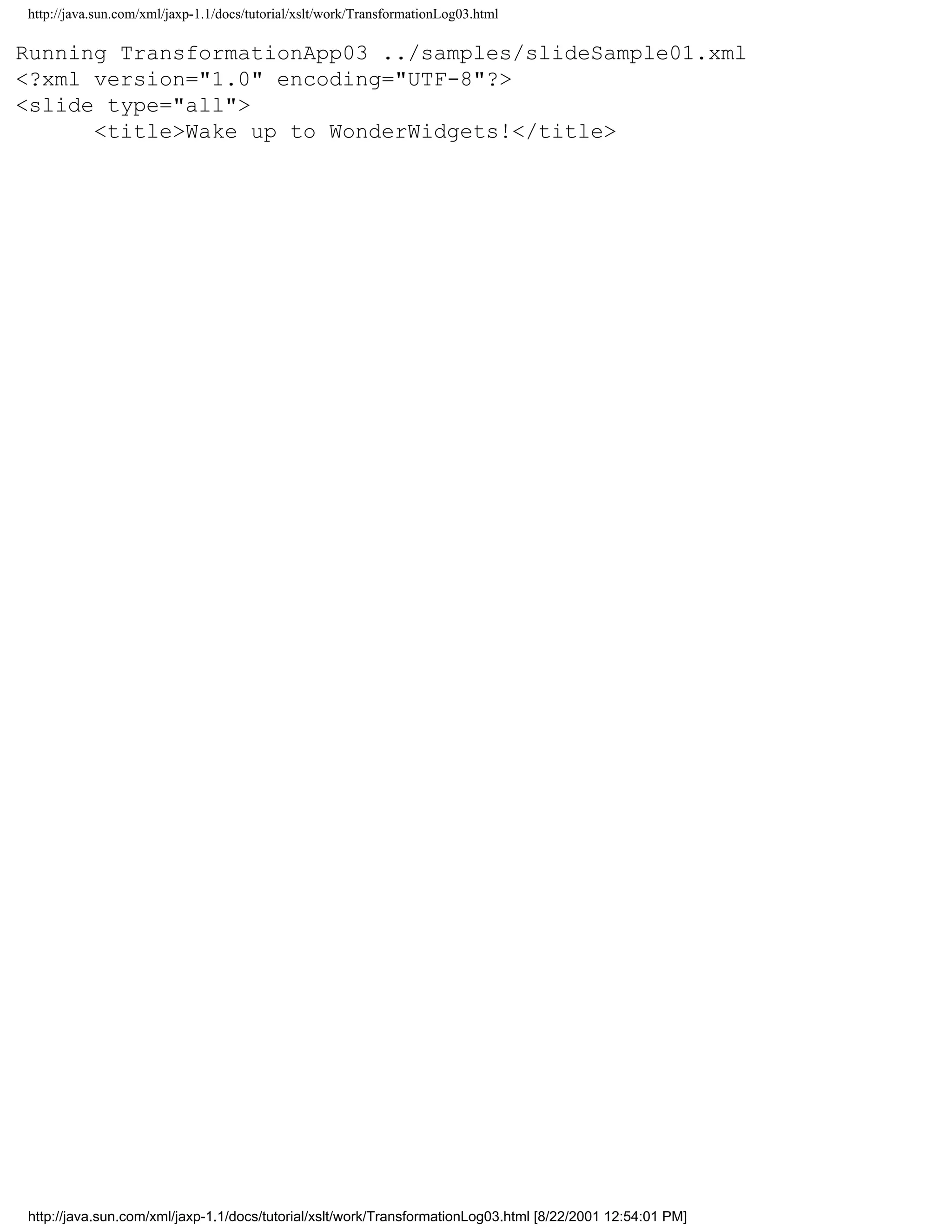 http://java.sun.com/xml/jaxp-1.1/docs/tutorial/xslt/work/TransformationLog03.html

Running TransformationApp03 ../samples/slideSample01.xml
<?xml version="1.0" encoding="UTF-8"?>
<slide type="all">
      <title>Wake up to WonderWidgets!</title>




http://java.sun.com/xml/jaxp-1.1/docs/tutorial/xslt/work/TransformationLog03.html [8/22/2001 12:54:01 PM]
 