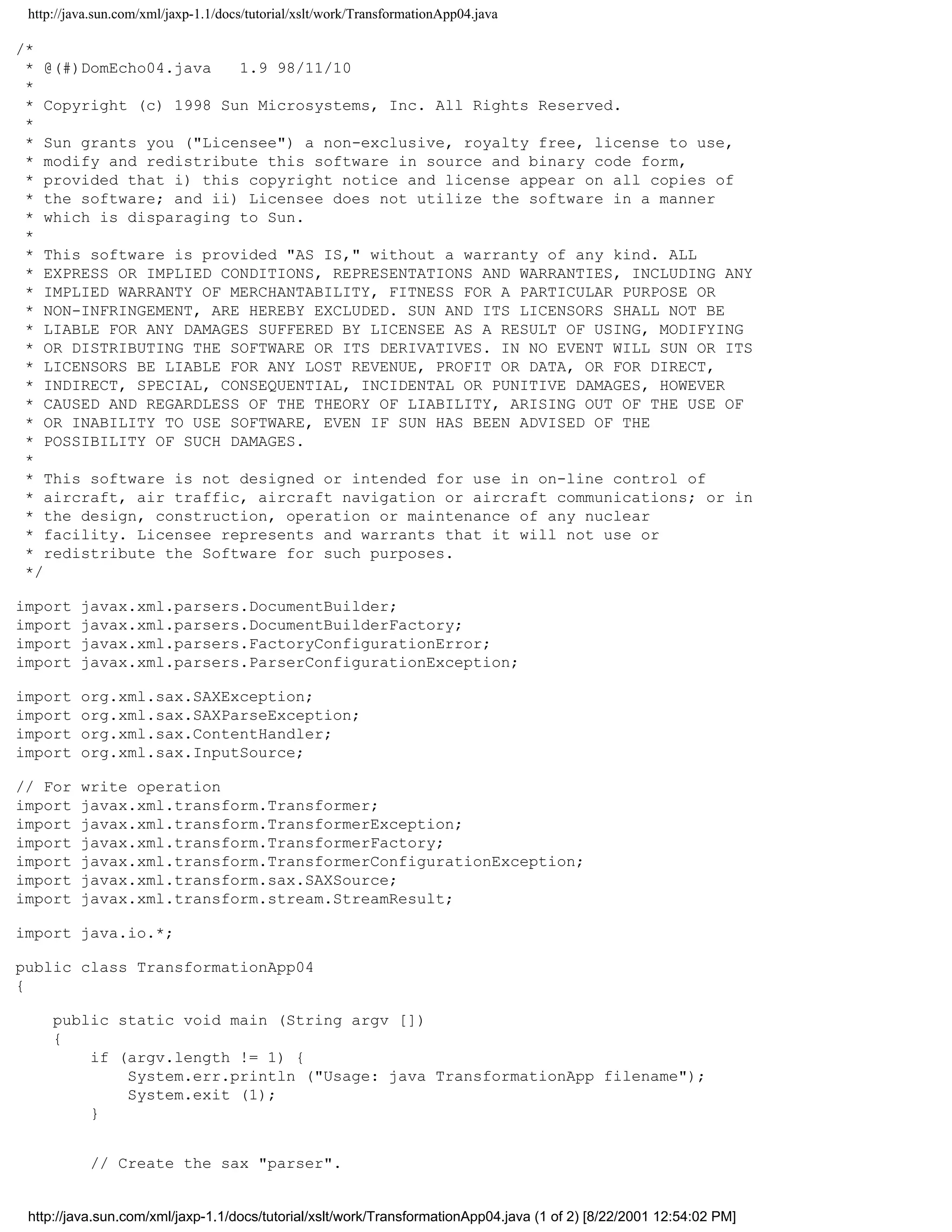 http://java.sun.com/xml/jaxp-1.1/docs/tutorial/xslt/work/TransformationApp04.java

/*
 * @(#)DomEcho04.java   1.9 98/11/10
 *
 * Copyright (c) 1998 Sun Microsystems, Inc. All Rights Reserved.
 *
 * Sun grants you ("Licensee") a non-exclusive, royalty free, license to use,
 * modify and redistribute this software in source and binary code form,
 * provided that i) this copyright notice and license appear on all copies of
 * the software; and ii) Licensee does not utilize the software in a manner
 * which is disparaging to Sun.
 *
 * This software is provided "AS IS," without a warranty of any kind. ALL
 * EXPRESS OR IMPLIED CONDITIONS, REPRESENTATIONS AND WARRANTIES, INCLUDING ANY
 * IMPLIED WARRANTY OF MERCHANTABILITY, FITNESS FOR A PARTICULAR PURPOSE OR
 * NON-INFRINGEMENT, ARE HEREBY EXCLUDED. SUN AND ITS LICENSORS SHALL NOT BE
 * LIABLE FOR ANY DAMAGES SUFFERED BY LICENSEE AS A RESULT OF USING, MODIFYING
 * OR DISTRIBUTING THE SOFTWARE OR ITS DERIVATIVES. IN NO EVENT WILL SUN OR ITS
 * LICENSORS BE LIABLE FOR ANY LOST REVENUE, PROFIT OR DATA, OR FOR DIRECT,
 * INDIRECT, SPECIAL, CONSEQUENTIAL, INCIDENTAL OR PUNITIVE DAMAGES, HOWEVER
 * CAUSED AND REGARDLESS OF THE THEORY OF LIABILITY, ARISING OUT OF THE USE OF
 * OR INABILITY TO USE SOFTWARE, EVEN IF SUN HAS BEEN ADVISED OF THE
 * POSSIBILITY OF SUCH DAMAGES.
 *
 * This software is not designed or intended for use in on-line control of
 * aircraft, air traffic, aircraft navigation or aircraft communications; or in
 * the design, construction, operation or maintenance of any nuclear
 * facility. Licensee represents and warrants that it will not use or
 * redistribute the Software for such purposes.
 */

import    javax.xml.parsers.DocumentBuilder;
import    javax.xml.parsers.DocumentBuilderFactory;
import    javax.xml.parsers.FactoryConfigurationError;
import    javax.xml.parsers.ParserConfigurationException;

import    org.xml.sax.SAXException;
import    org.xml.sax.SAXParseException;
import    org.xml.sax.ContentHandler;
import    org.xml.sax.InputSource;

// For    write operation
import    javax.xml.transform.Transformer;
import    javax.xml.transform.TransformerException;
import    javax.xml.transform.TransformerFactory;
import    javax.xml.transform.TransformerConfigurationException;
import    javax.xml.transform.sax.SAXSource;
import    javax.xml.transform.stream.StreamResult;

import java.io.*;

public class TransformationApp04
{

     public static void main (String argv [])
     {
         if (argv.length != 1) {
             System.err.println ("Usage: java TransformationApp filename");
             System.exit (1);
         }


           // Create the sax "parser".


 http://java.sun.com/xml/jaxp-1.1/docs/tutorial/xslt/work/TransformationApp04.java (1 of 2) [8/22/2001 12:54:02 PM]
 