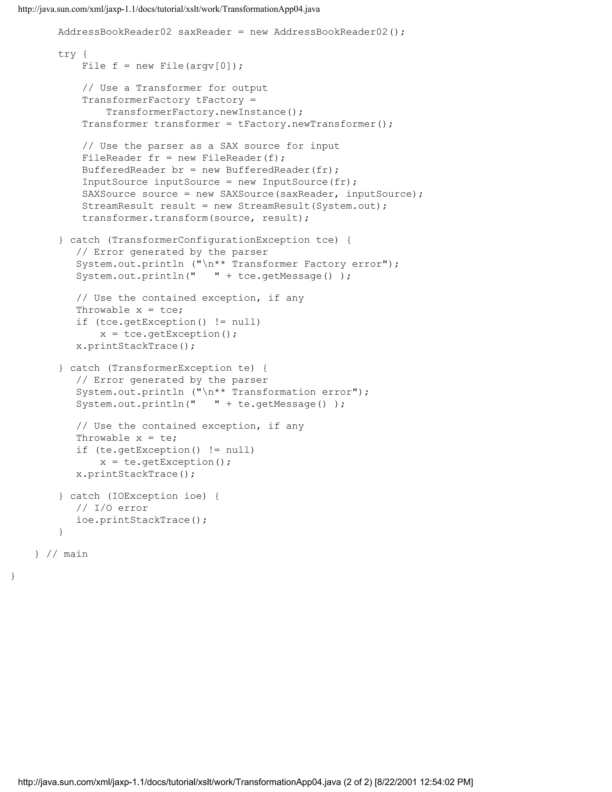 http://java.sun.com/xml/jaxp-1.1/docs/tutorial/xslt/work/TransformationApp04.java

              AddressBookReader02 saxReader = new AddressBookReader02();

              try {
                  File f = new File(argv[0]);

                     // Use a Transformer for output
                     TransformerFactory tFactory =
                         TransformerFactory.newInstance();
                     Transformer transformer = tFactory.newTransformer();

                     // Use the parser as a SAX source for input
                     FileReader fr = new FileReader(f);
                     BufferedReader br = new BufferedReader(fr);
                     InputSource inputSource = new InputSource(fr);
                     SAXSource source = new SAXSource(saxReader, inputSource);
                     StreamResult result = new StreamResult(System.out);
                     transformer.transform(source, result);

              } catch (TransformerConfigurationException tce) {
                 // Error generated by the parser
                 System.out.println ("n** Transformer Factory error");
                 System.out.println("   " + tce.getMessage() );

                   // Use the contained exception, if any
                   Throwable x = tce;
                   if (tce.getException() != null)
                       x = tce.getException();
                   x.printStackTrace();

              } catch (TransformerException te) {
                 // Error generated by the parser
                 System.out.println ("n** Transformation error");
                 System.out.println("   " + te.getMessage() );

                   // Use the contained exception, if any
                   Throwable x = te;
                   if (te.getException() != null)
                       x = te.getException();
                   x.printStackTrace();

              } catch (IOException ioe) {
                 // I/O error
                 ioe.printStackTrace();
              }

        } // main

}




    http://java.sun.com/xml/jaxp-1.1/docs/tutorial/xslt/work/TransformationApp04.java (2 of 2) [8/22/2001 12:54:02 PM]
 
