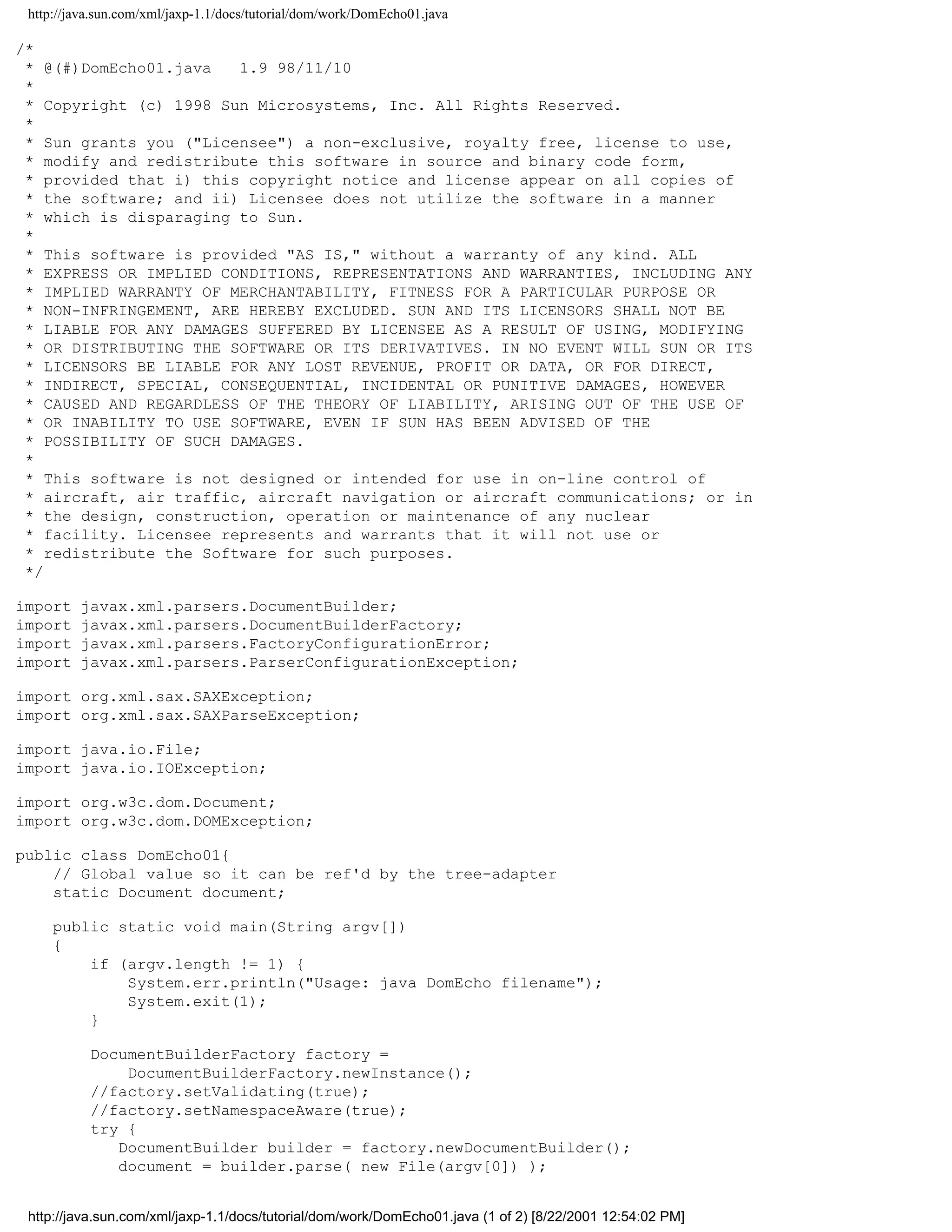 http://java.sun.com/xml/jaxp-1.1/docs/tutorial/dom/work/DomEcho01.java

/*
 * @(#)DomEcho01.java   1.9 98/11/10
 *
 * Copyright (c) 1998 Sun Microsystems, Inc. All Rights Reserved.
 *
 * Sun grants you ("Licensee") a non-exclusive, royalty free, license to use,
 * modify and redistribute this software in source and binary code form,
 * provided that i) this copyright notice and license appear on all copies of
 * the software; and ii) Licensee does not utilize the software in a manner
 * which is disparaging to Sun.
 *
 * This software is provided "AS IS," without a warranty of any kind. ALL
 * EXPRESS OR IMPLIED CONDITIONS, REPRESENTATIONS AND WARRANTIES, INCLUDING ANY
 * IMPLIED WARRANTY OF MERCHANTABILITY, FITNESS FOR A PARTICULAR PURPOSE OR
 * NON-INFRINGEMENT, ARE HEREBY EXCLUDED. SUN AND ITS LICENSORS SHALL NOT BE
 * LIABLE FOR ANY DAMAGES SUFFERED BY LICENSEE AS A RESULT OF USING, MODIFYING
 * OR DISTRIBUTING THE SOFTWARE OR ITS DERIVATIVES. IN NO EVENT WILL SUN OR ITS
 * LICENSORS BE LIABLE FOR ANY LOST REVENUE, PROFIT OR DATA, OR FOR DIRECT,
 * INDIRECT, SPECIAL, CONSEQUENTIAL, INCIDENTAL OR PUNITIVE DAMAGES, HOWEVER
 * CAUSED AND REGARDLESS OF THE THEORY OF LIABILITY, ARISING OUT OF THE USE OF
 * OR INABILITY TO USE SOFTWARE, EVEN IF SUN HAS BEEN ADVISED OF THE
 * POSSIBILITY OF SUCH DAMAGES.
 *
 * This software is not designed or intended for use in on-line control of
 * aircraft, air traffic, aircraft navigation or aircraft communications; or in
 * the design, construction, operation or maintenance of any nuclear
 * facility. Licensee represents and warrants that it will not use or
 * redistribute the Software for such purposes.
 */

import   javax.xml.parsers.DocumentBuilder;
import   javax.xml.parsers.DocumentBuilderFactory;
import   javax.xml.parsers.FactoryConfigurationError;
import   javax.xml.parsers.ParserConfigurationException;

import org.xml.sax.SAXException;
import org.xml.sax.SAXParseException;

import java.io.File;
import java.io.IOException;

import org.w3c.dom.Document;
import org.w3c.dom.DOMException;

public class DomEcho01{
    // Global value so it can be ref'd by the tree-adapter
    static Document document;

     public static void main(String argv[])
     {
         if (argv.length != 1) {
             System.err.println("Usage: java DomEcho filename");
             System.exit(1);
         }

           DocumentBuilderFactory factory =
               DocumentBuilderFactory.newInstance();
           //factory.setValidating(true);
           //factory.setNamespaceAware(true);
           try {
              DocumentBuilder builder = factory.newDocumentBuilder();
              document = builder.parse( new File(argv[0]) );


 http://java.sun.com/xml/jaxp-1.1/docs/tutorial/dom/work/DomEcho01.java (1 of 2) [8/22/2001 12:54:02 PM]
 