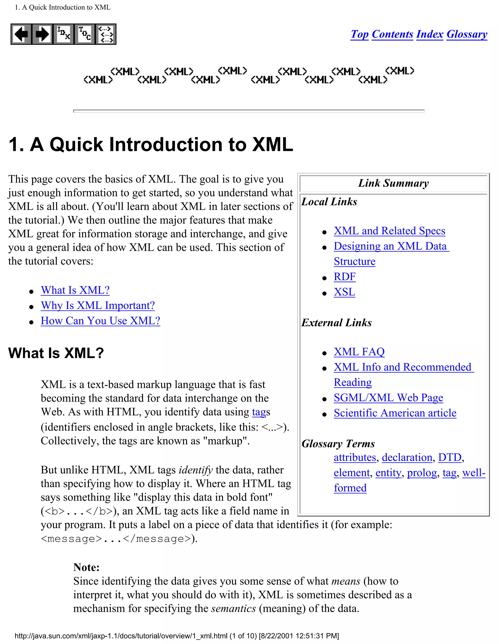 1. A Quick Introduction to XML


                                                                                                        Top Contents Index Glossary




1. A Quick Introduction to XML
This page covers the basics of XML. The goal is to give you                Link Summary
just enough information to get started, so you understand what
XML is all about. (You'll learn about XML in later sections of Local Links
the tutorial.) We then outline the major features that make
                                                                   q XML and Related Specs
XML great for information storage and interchange, and give
you a general idea of how XML can be used. This section of         q Designing an XML Data

the tutorial covers:                                                 Structure
                                                                   q RDF

     q What Is XML?                                                q XSL

     q Why Is XML Important?

     q How Can You Use XML?                                    External Links

What Is XML?                                                                                   q   XML FAQ
                                                                                               q   XML Info and Recommended
         XML is a text-based markup language that is fast                                          Reading
         becoming the standard for data interchange on the                                     q   SGML/XML Web Page
         Web. As with HTML, you identify data using tags                                       q   Scientific American article
         (identifiers enclosed in angle brackets, like this: <...>).
         Collectively, the tags are known as "markup".               Glossary Terms
                                                                              attributes, declaration, DTD,
         But unlike HTML, XML tags identify the data, rather                  element, entity, prolog, tag, well-
         than specifying how to display it. Where an HTML tag                 formed
         says something like "display this data in bold font"
         (<b>...</b>), an XML tag acts like a field name in
         your program. It puts a label on a piece of data that identifies it (for example:
         <message>...</message>).

                   Note:
                   Since identifying the data gives you some sense of what means (how to
                   interpret it, what you should do with it), XML is sometimes described as a
                   mechanism for specifying the semantics (meaning) of the data.

 http://java.sun.com/xml/jaxp-1.1/docs/tutorial/overview/1_xml.html (1 of 10) [8/22/2001 12:51:31 PM]
 